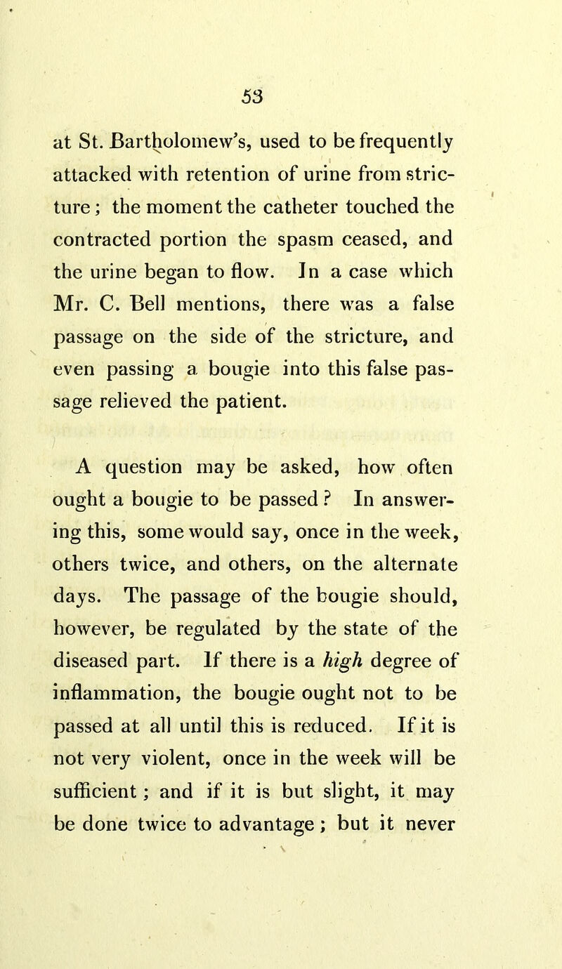 at St. Bartholomew's, used to be frequently attacked with retention of urine from stric- ture ; the moment the catheter touched the contracted portion the spasm ceased, and the urine began to flow. In a case which Mr. C. Bell mentions, there was a false passage on the side of the stricture, and even passing a bougie into this false pas- sage relieved the patient. A question may be asked, how often ought a bougie to be passed ? In answer- ing this, some would say, once in the week, others twice, and others, on the alternate days. The passage of the bougie should, however, be regulated by the state of the diseased part. If there is a high degree of inflammation, the bougie ought not to be passed at all until this is reduced. If it is not very violent, once in the week will be sufficient; and if it is but slight, it may be done twice to advantage; but it never