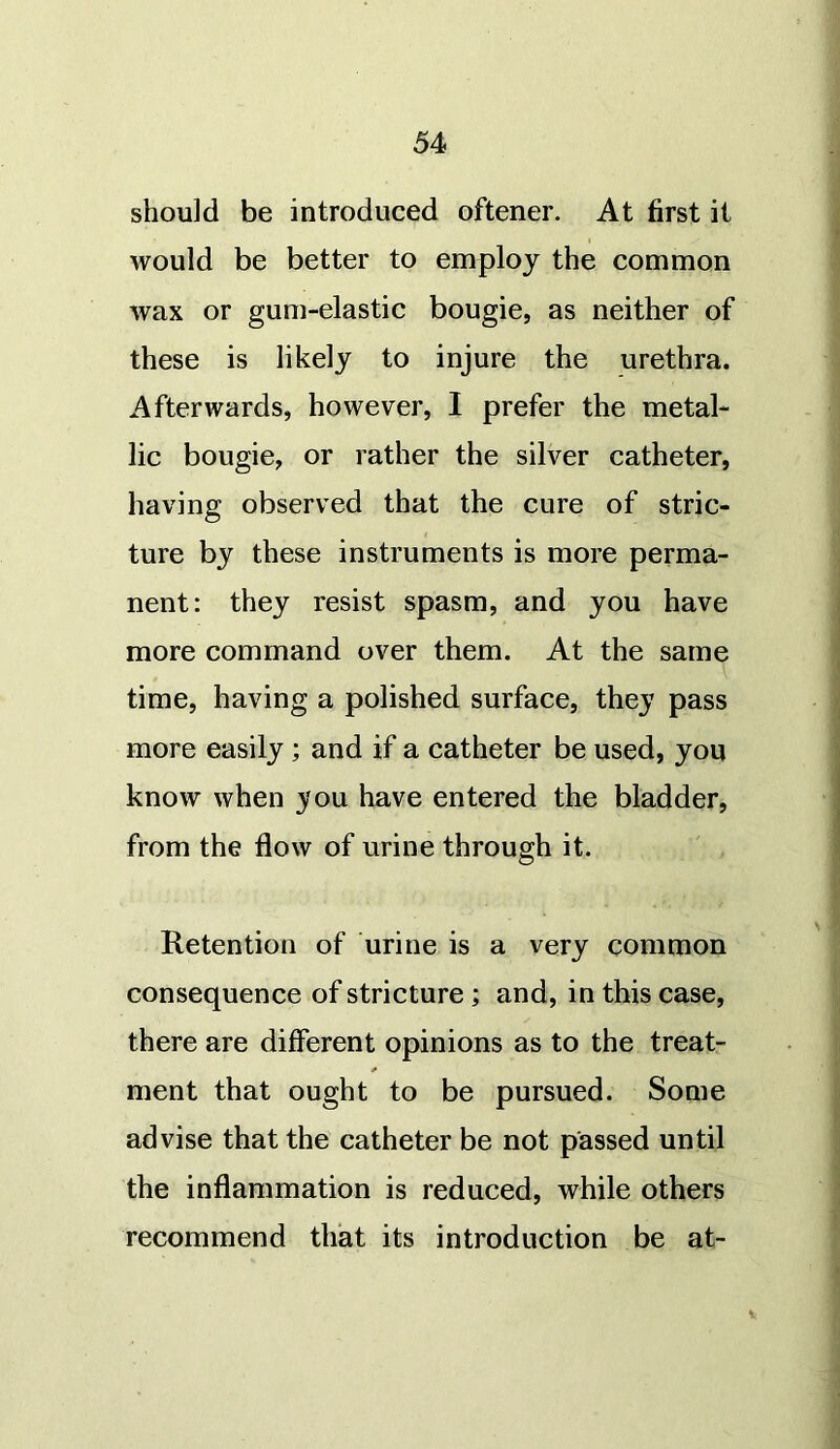 should be introduced oftener. At first it would be better to employ the common wax or gum-elastic bougie, as neither of these is likely to injure the urethra. Afterwards, however, I prefer the metal- lic bougie, or rather the silver catheter, having observed that the cure of stric- ture by these instruments is more perma- nent: they resist spasm, and you have more command over them. At the same time, having a polished surface, they pass more easily ; and if a catheter be used, you know when you have entered the bladder, from the flow of urine through it. Retention of urine is a very common consequence of stricture; and, in this case, there are different opinions as to the treat- ment that ought to be pursued. Some advise that the catheter be not passed until the inflammation is reduced, while others recommend that its introduction be at-