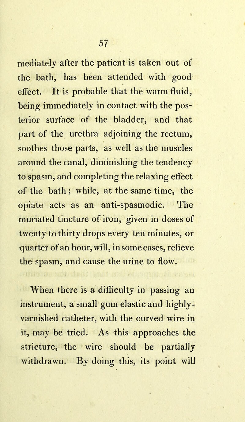 mediately after the patient is taken out of the bath, has been attended with good effect. It is probable that the warm fluid, being immediately in contact with the pos- terior surface of the bladder, and that part of the urethra adjoining the rectum, soothes those parts, as well as the muscles around the canal, diminishing the tendency to spasm, and completing the relaxing effect of the bath; while, at the same time, the opiate acts as an anti-spasmodic. The muriated tincture of iron, given in doses of twenty to thirty drops every ten minutes, or quarter of an hour, will, in some cases, relieve the spasm, and cause the urine to flow. When there is a difficulty in passing an instrument, a small gum elastic and highly- varnished catheter, with the curved wire in it, may be tried. As this approaches the stricture, the wire should be partially withdrawn. By doing this, its point will