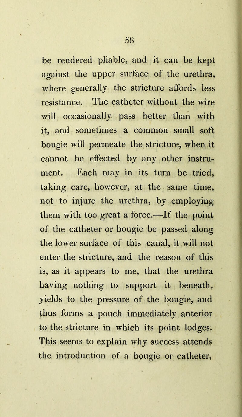 be rendered pliable, and it can be kept against the upper surface of the urethra, where generally the stricture affords less resistance. The catheter without the wire will occasionally pass better than with it, and sometimes a common small soft bougie will permeate the stricture, when it cannot be effected by any other instru- ment. Each may in its turn be tried, taking care, however, at the same time, not to injure the urethra, by employing them with too great a force.—If the point of the catheter or bougie be passed along the lower surface of this canal, it will not enter the stricture, and the reason of this is, as it appears to me, that the urethra having nothing to support it beneath, yields to the pressure of the bougie, and thus forms a pouch immediately anterior to the stricture in which its point lodges. This seems to explain why success attends the introduction of a bougie or catheter,