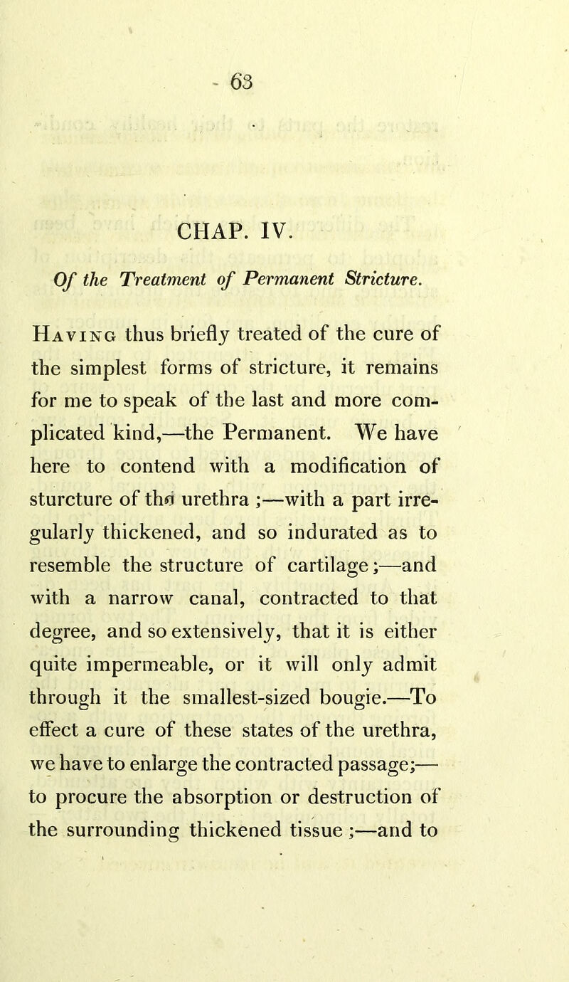 CHAP. IV. Of the Treatment of Permanent Stricture. Having thus briefly treated of the cure of the simplest forms of stricture, it remains for me to speak of the last and more com- plicated kind,—the Permanent. We have here to contend with a modification of sturcture of tho urethra ;—with a part irre- gularly thickened, and so indurated as to resemble the structure of cartilage;—and with a narrow canal, contracted to that degree, and so extensively, that it is either quite impermeable, or it will only admit through it the smallest-sized bougie.—To effect a cure of these states of the urethra, we have to enlarge the contracted passage;— to procure the absorption or destruction of the surrounding thickened tissue ;—and to
