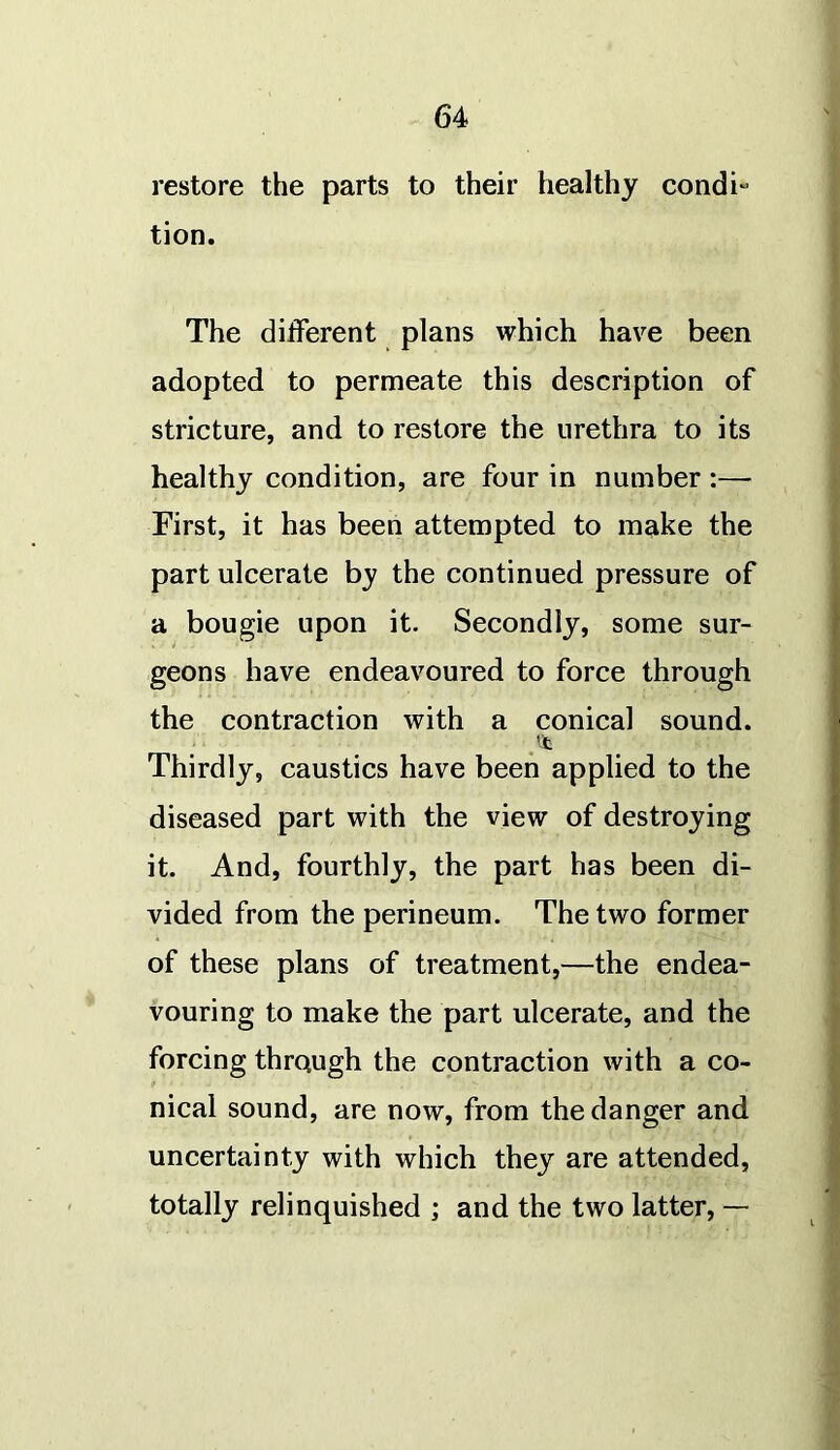 restore the parts to their healthy condi- tion. The different plans which have been adopted to permeate this description of stricture, and to restore the urethra to its healthy condition, are four in number :— First, it has been attempted to make the part ulcerate by the continued pressure of a bougie upon it. Secondly, some sur- geons have endeavoured to force through the contraction with a conical sound. Thirdly, caustics have been applied to the diseased part with the view of destroying it. And, fourthly, the part has been di- vided from the perineum. The two former of these plans of treatment,—the endea- vouring to make the part ulcerate, and the forcing through the contraction with a co- t nical sound, are now, from the danger and uncertainty with which they are attended, totally relinquished ; and the two latter, —