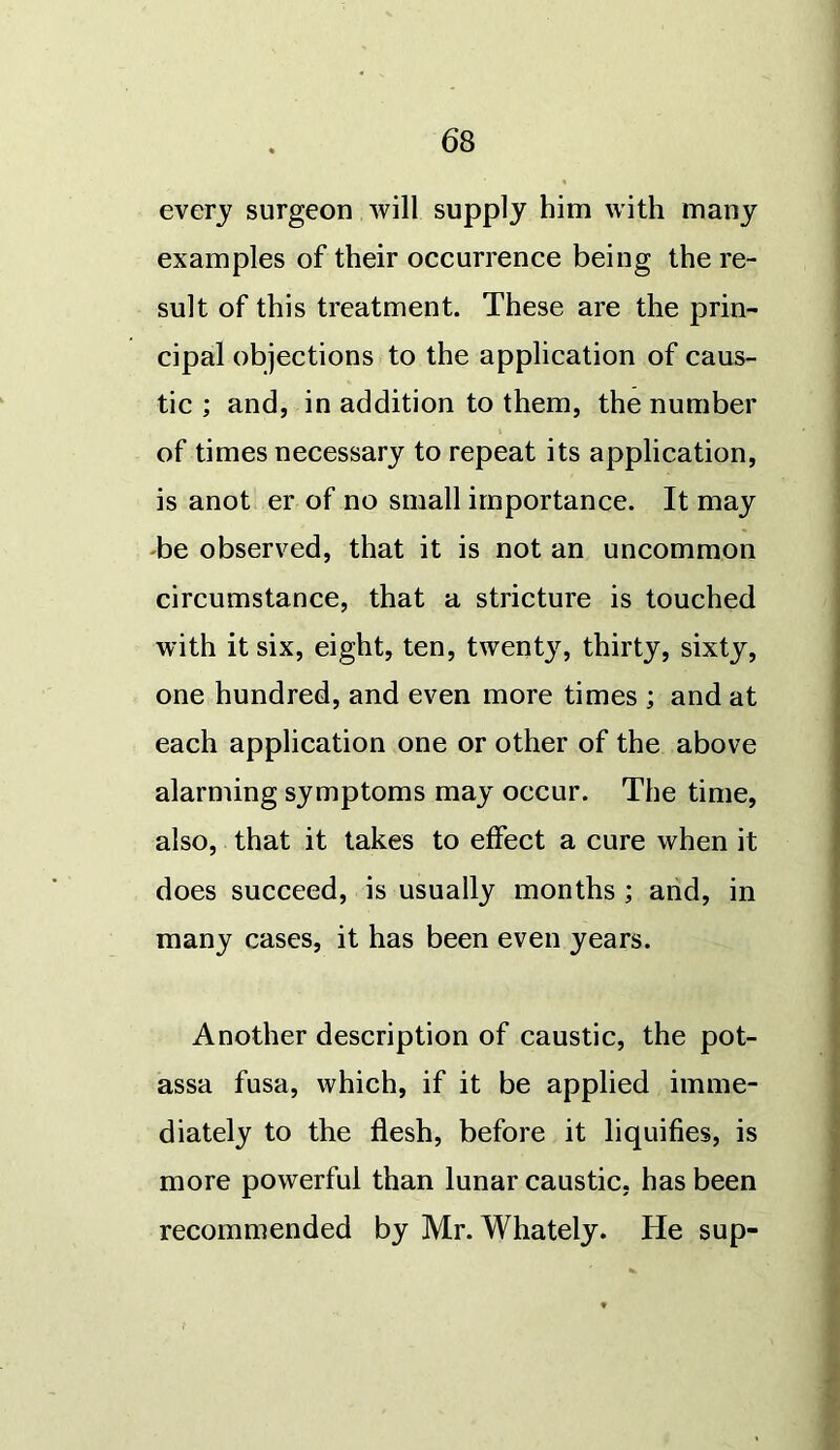 every surgeon will supply him with many examples of their occurrence being the re- sult of this treatment. These are the prin- cipal objections to the application of caus- tic ; and, in addition to them, the number of times necessary to repeat its application, is anot er of no small importance. It may be observed, that it is not an uncommon circumstance, that a stricture is touched with it six, eight, ten, twenty, thirty, sixty, one hundred, and even more times ; and at each application one or other of the above alarming symptoms may occur. The time, also, that it takes to effect a cure when it does succeed, is usually months; and, in many cases, it has been even years. Another description of caustic, the pot- assa fusa, which, if it be applied imme- diately to the flesh, before it liquifies, is more powerful than lunar caustic, has been recommended by Mr. Whately. He sup-