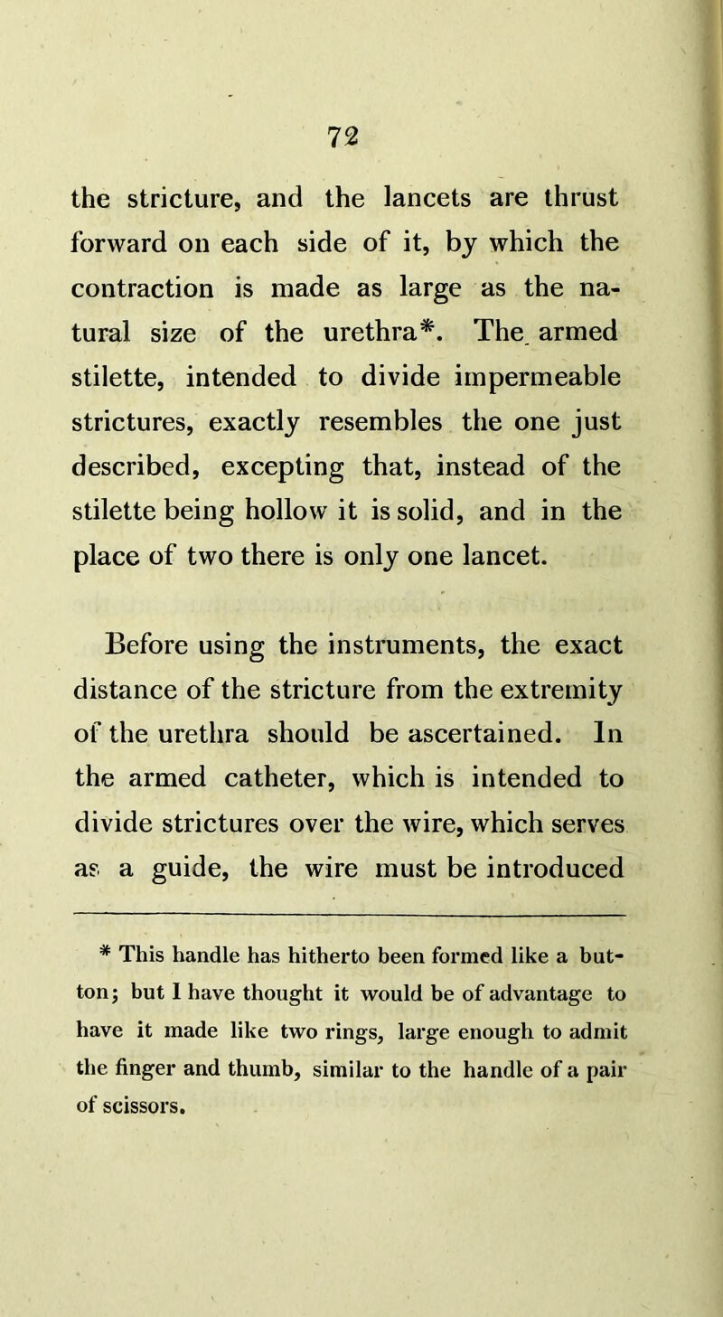 the stricture, and the lancets are thrust forward on each side of it, by which the contraction is made as large as the na- tural size of the urethra*. The. armed stilette, intended to divide impermeable strictures, exactly resembles the one just described, excepting that, instead of the stilette being hollow it is solid, and in the place of two there is only one lancet. Before using the instruments, the exact distance of the stricture from the extremity of the urethra should be ascertained. In the armed catheter, which is intended to divide strictures over the wire, which serves as a guide, the wire must be introduced * This handle has hitherto been formed like a but- ton; but I have thought it would be of advantage to have it made like two rings, large enough to admit the finger and thumb, similar to the handle of a pair of scissors.