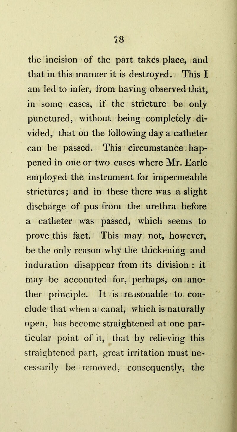 the incision of the part takes place, and that in this manner it is destroyed. This I am led to infer, from having observed that, in some cases, if the stricture be only punctured, without being completely di- vided, that on the following day a catheter can be passed. This circumstance hap- pened in one or two cases where Mr. Earle employed the instrument for impermeable strictures; and in these there was a slight discharge of pus from the urethra before a catheter was passed, which seems to prove this fact. This may not, however, be the only reason why the thickening and induration disappear from its division : it may be accounted for, perhaps, on ano- ther principle. It is reasonable to con- clude that when a canal, which is naturally open, has become straightened at one par- ticular point of it, that by relieving this straightened part, great irritation must ne- cessarily be removed, consequently, the