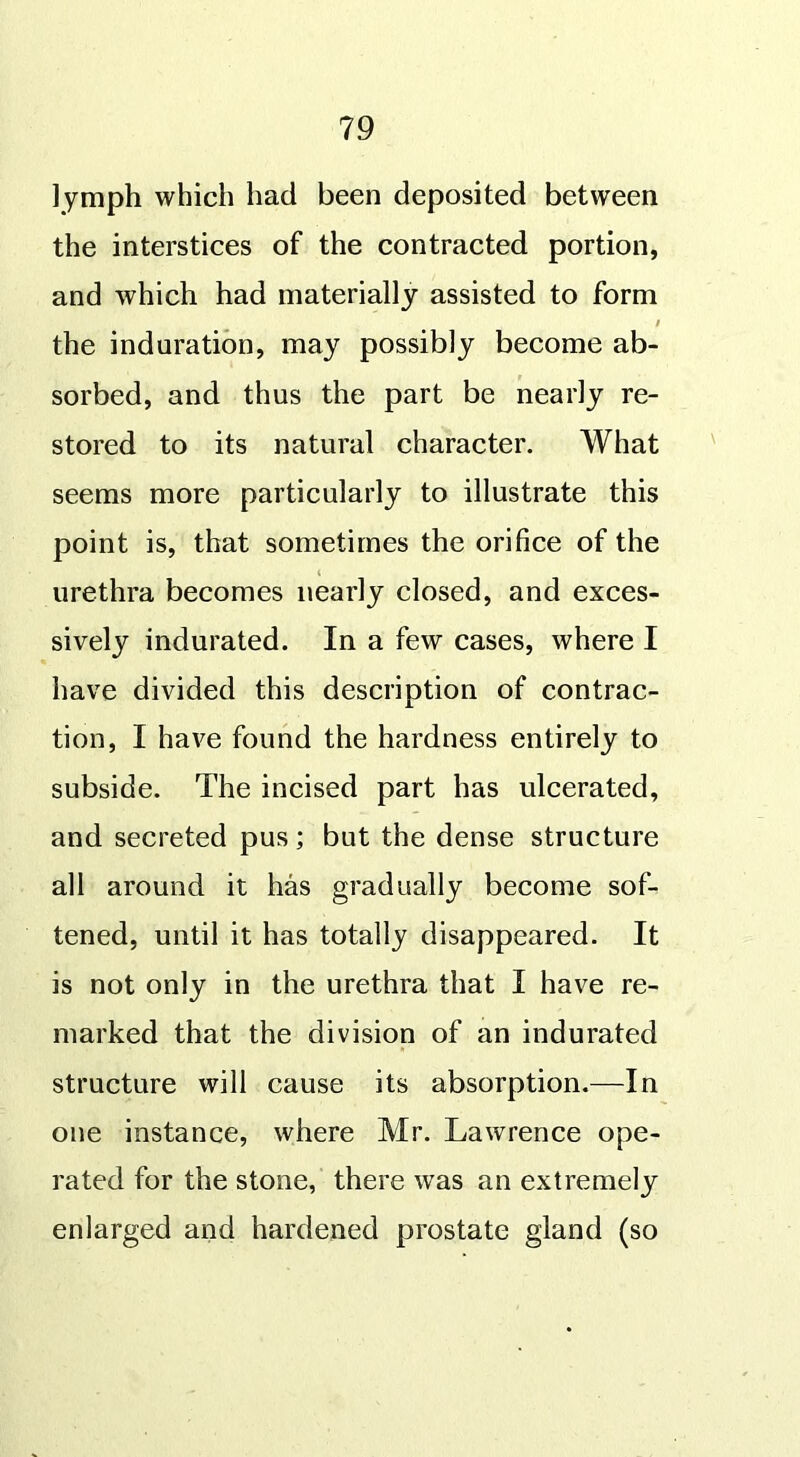 lymph which had been deposited between the interstices of the contracted portion, and which had materially assisted to form i the induration, may possibly become ab- sorbed, and thus the part be nearly re- stored to its natural character. What seems more particularly to illustrate this point is, that sometimes the orifice of the ( urethra becomes nearly closed, and exces- sively indurated. In a few cases, where I have divided this description of contrac- tion, I have found the hardness entirely to subside. The incised part has ulcerated, and secreted pus; but the dense structure all around it has gradually become sof- tened, until it has totally disappeared. It is not only in the urethra that I have re- marked that the division of an indurated structure will cause its absorption.—In one instance, where Mr. Lawrence ope- rated for the stone, there was an extremely enlarged and hardened prostate gland (so