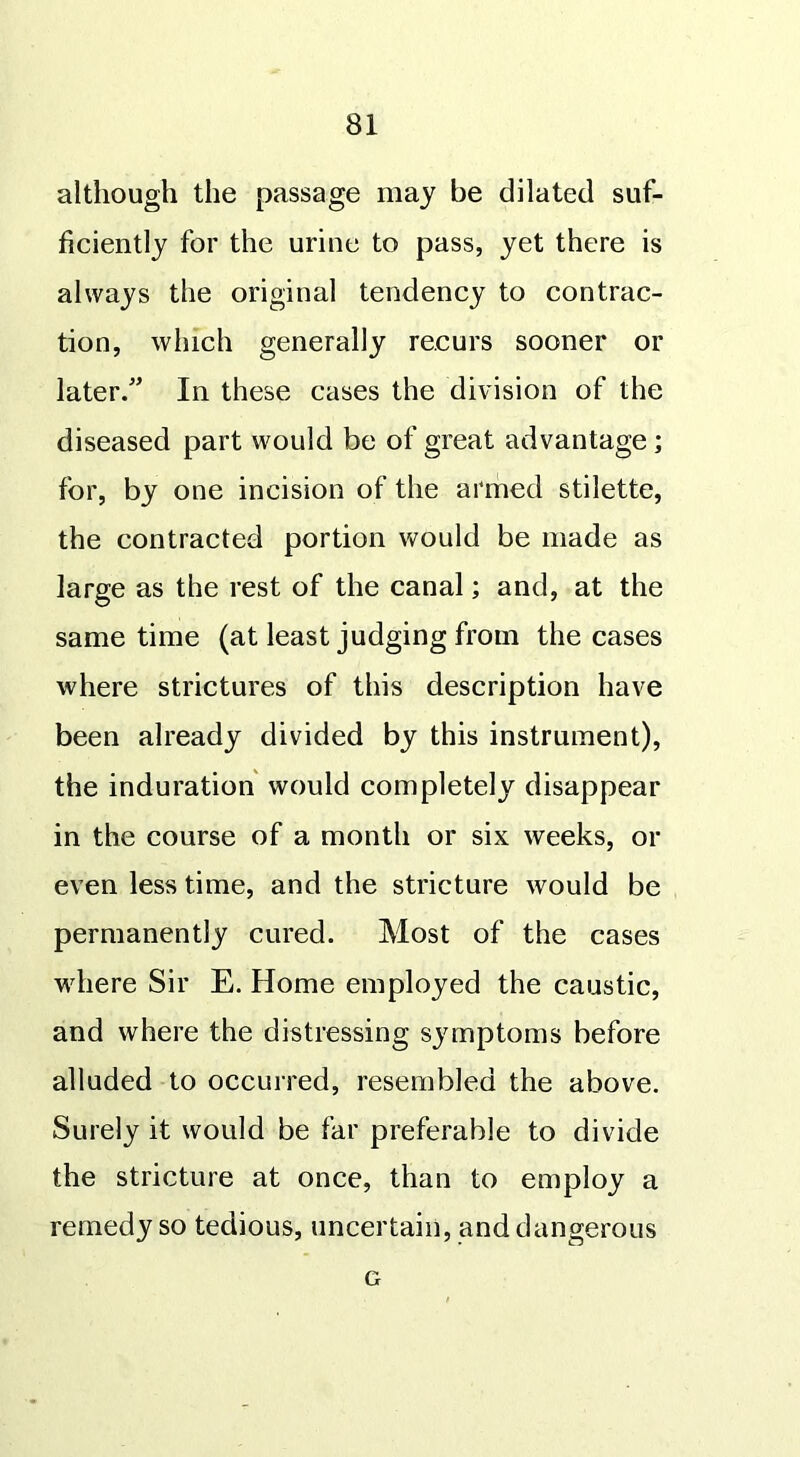 although the passage may be dilated suf- ficiently for the urine to pass, yet there is always the original tendency to contrac- tion, which generally recurs sooner or later/’ In these cases the division of the diseased part would be of great advantage; for, by one incision of the armed stilette, the contracted portion would be made as large as the rest of the canal; and, at the same time (at least judging from the cases where strictures of this description have been already divided by this instrument), the induration would completely disappear in the course of a month or six weeks, or even less time, and the stricture would be permanently cured. Most of the cases where Sir E. Home employed the caustic, and where the distressing symptoms before alluded to occurred, resembled the above. Surely it would be far preferable to divide the stricture at once, than to employ a remedy so tedious, uncertain, and dangerous G