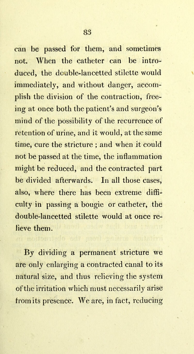can be passed for them, and sometimes not. When the catheter can be intro- duced, the dcuble-lancetted stilette would immediately, and without danger, accom- plish the division of the contraction, free- ing at once both the patient’s and surgeon’s mind of the possibility of the recurrence of retention of urine, and it would, at the same time, cure the stricture ; and when it could not be passed at the time, the inflammation might be reduced, and the contracted part be divided afterwards. In all those cases, also, where there has been extreme diffi- culty in passing a bougie or catheter, the double-lancetted stilette would at once re- lieve them. By dividing a permanent stricture we are only enlarging a contracted canal to its natural size, and thus relieving the system of the irritation which must necessarily arise fromits presence. We are, in fact, reducing
