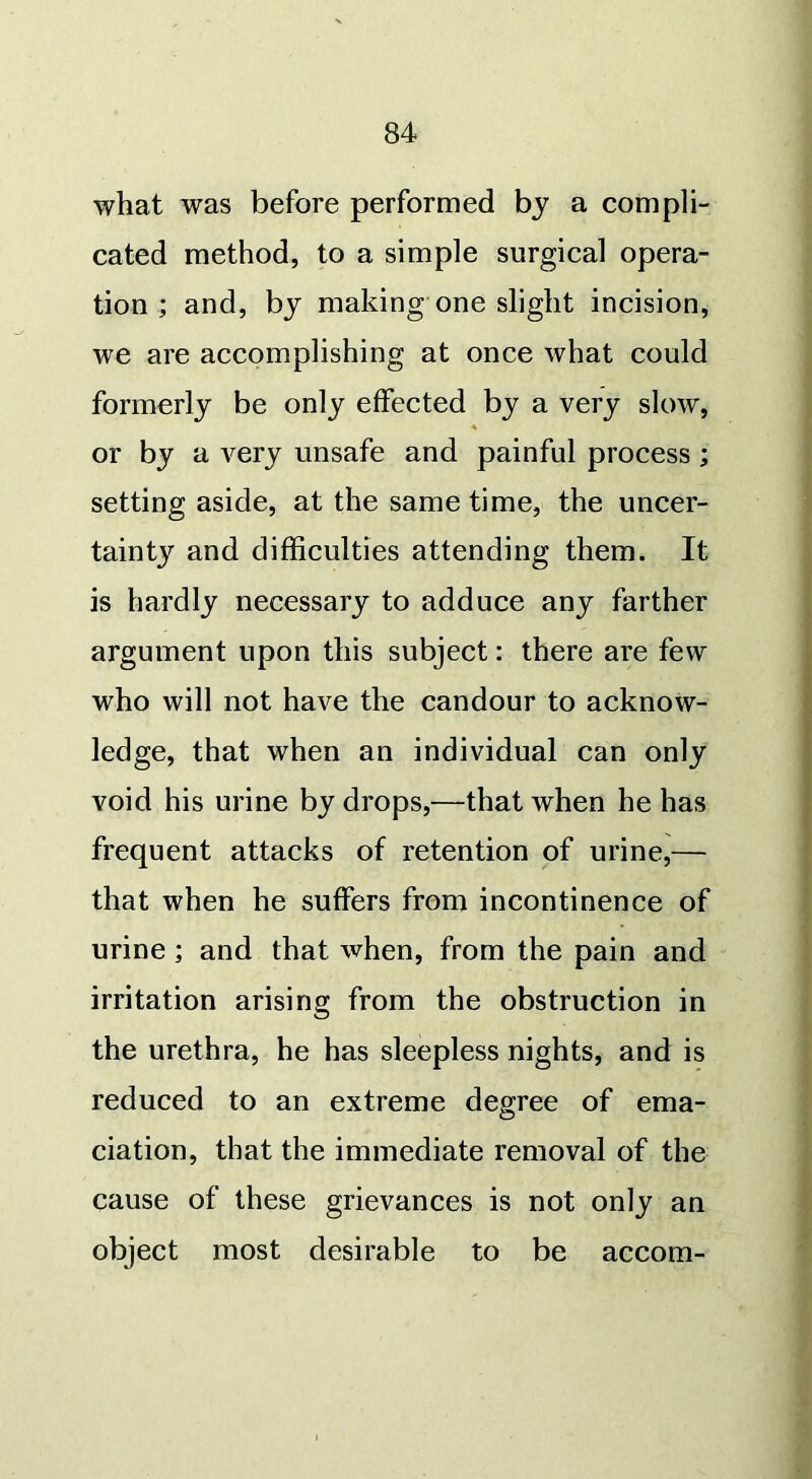 what was before performed by a compli- cated method, to a simple surgical opera- tion ; and, by making one slight incision, we are accomplishing at once what could formerly be only effected by a very slow, or by a very unsafe and painful process ; setting aside, at the same time, the uncer- tainty and difficulties attending them. It is hardly necessary to adduce any farther argument upon this subject: there are few who will not have the candour to acknow- ledge, that when an individual can only void his urine by drops,—that when he has frequent attacks of retention of urine,— that when he suffers from incontinence of urine ; and that when, from the pain and irritation arising from the obstruction in the urethra, he has sleepless nights, and is reduced to an extreme degree of ema- ciation, that the immediate removal of the cause of these grievances is not only an object most desirable to be accom-