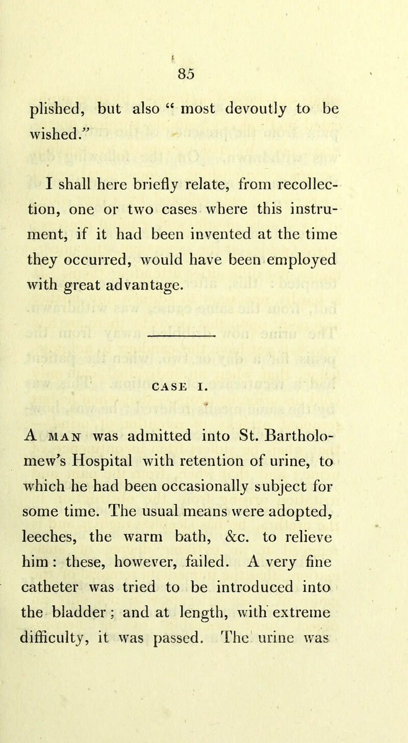 ( 85 plished, but also “ most devoutly to be wished.” I shall here briefly relate, from recollec- tion, one or two cases where this instru- ment, if it had been invented at the time they occurred, would have been employed with great advantage. CASE i. A man was admitted into St. Bartholo- mew’s Hospital with retention of urine, to which he had been occasionally subject for some time. The usual means were adopted, leeches, the warm bath, &c. to relieve him: these, however, failed. A very fine catheter was tried to be introduced into the bladder; and at length, with extreme difficulty, it was passed. The urine was