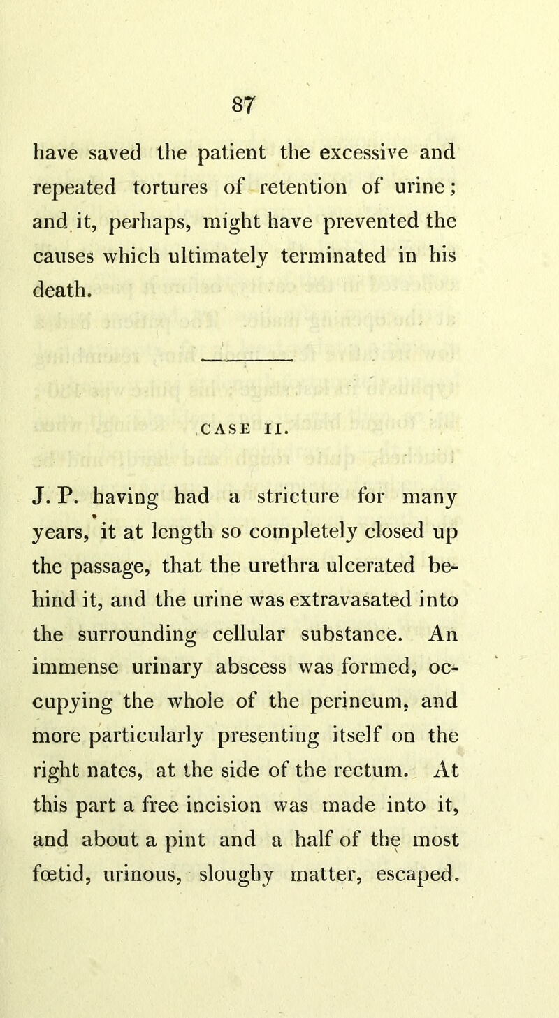 have saved the patient the excessive and repeated tortures of retention of urine; and. it, perhaps, might have prevented the causes which ultimately terminated in his death. CASE II. J. P. having had a stricture for many years, it at length so completely closed up the passage, that the urethra ulcerated be- hind it, and the urine was extravasated into the surrounding cellular substance. An immense urinary abscess was formed, oc- cupying the whole of the perineum, and more particularly presenting itself on the right nates, at the side of the rectum. At this part a free incision was made into it, and about a pint and a half of the most foetid, urinous, sloughy matter, escaped.