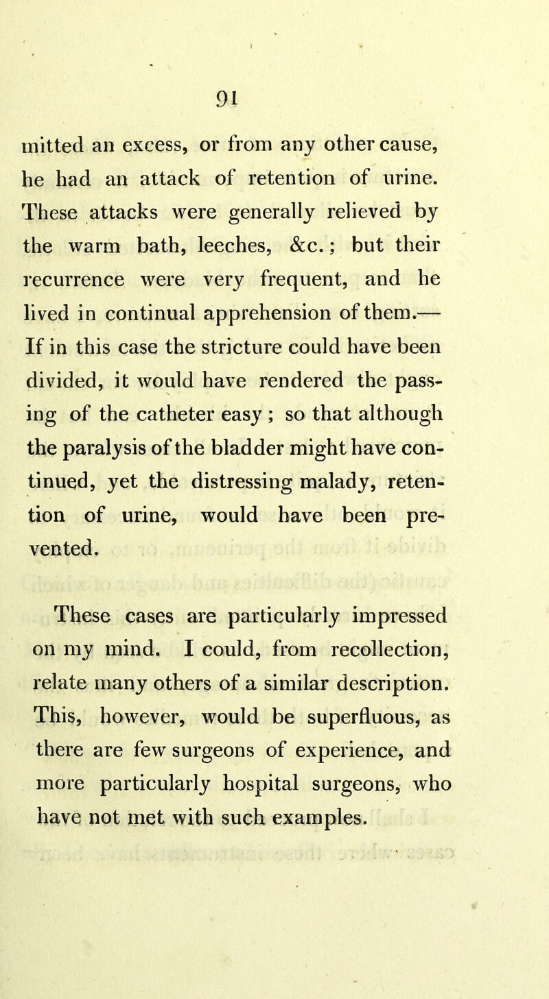 mitted an excess, or from any other cause, he had an attack of retention of urine. These attacks were generally relieved by the warm bath, leeches, &c.; but their recurrence were very frequent, and he lived in continual apprehension of them.— If in this case the stricture could have been divided, it would have rendered the pass- ing of the catheter easy ; so that although the paralysis of the bladder might have con- tinued, yet the distressing malady, reten- tion of urine, would have been pre- vented. These cases are particularly impressed on my mind. I could, from recollection, relate many others of a similar description. This, however, would be superfluous, as there are few surgeons of experience, and more particularly hospital surgeons, who have not met with such examples.