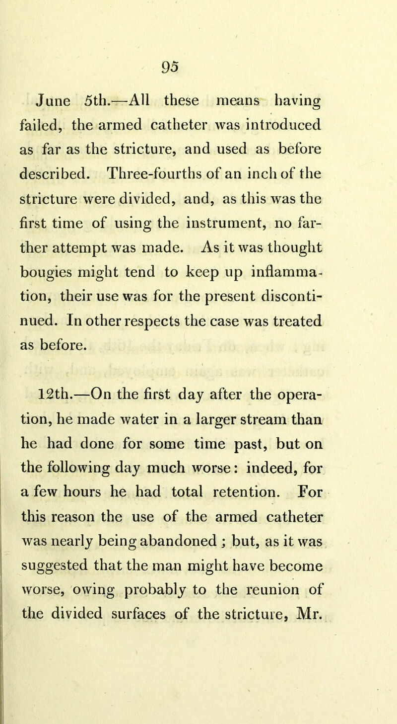 June 5th.—All these means having failed, the armed catheter was introduced as far as the stricture, and used as before described. Three-fourths of an inch of the stricture were divided, and, as this was the first time of using the instrument, no far- ther attempt was made. As it was thought bougies might tend to keep up inflamma- tion, their use was for the present disconti- nued. In other respects the case was treated as before. 12th.—On the first day after the opera- tion, he made water in a larger stream than he had done for some time past, but on the following day much worse: indeed, for a few hours he had total retention. For this reason the use of the armed catheter was nearly being abandoned ; but, as it was suggested that the man might have become worse, owing probably to the reunion of the divided surfaces of the stricture, Mr.
