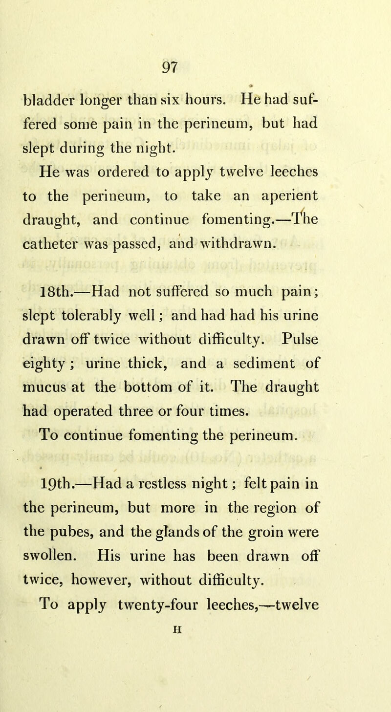 bladder longer than six hours. He had suf- fered some pain in the perineum, but had slept during the night. He was ordered to apply twelve leeches to the perineum, to take an aperient draught, and continue fomenting.—The catheter was passed, and withdrawn. 18th.—Had not suffered so much pain; slept tolerably well; and had had his urine drawn off twice without difficulty. Pulse eighty ; urine thick, and a sediment of mucus at the bottom of it. The draught had operated three or four times. To continue fomenting the perineum. * 19th.—Had a restless night; felt pain in the perineum, but more in the region of the pubes, and the glands of the groin were swollen. His urine has been drawn off twice, however, without difficulty. To apply twenty-four leeches,—twelve H