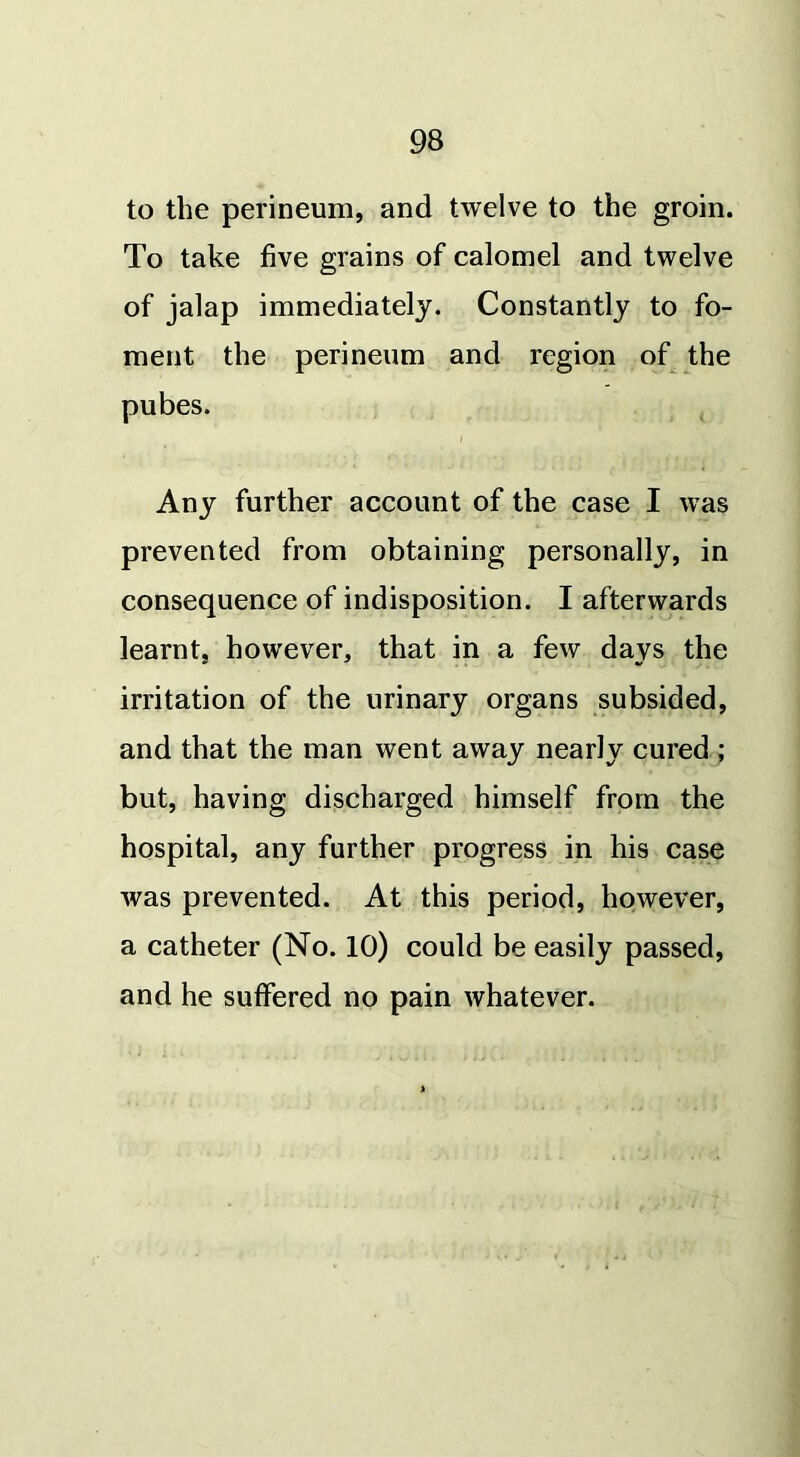 to the perineum, and twelve to the groin. To take five grains of calomel and twelve of jalap immediately. Constantly to fo- ment the perineum and region of the pubes. Any further account of the case I was prevented from obtaining personally, in consequence of indisposition. I afterwards learnt, however, that in a few days the irritation of the urinary organs subsided, and that the man went away nearly cured ; but, having discharged himself from the hospital, any further progress in his case was prevented. At this period, however, a catheter (No. 10) could be easily passed, and he suffered no pain whatever.
