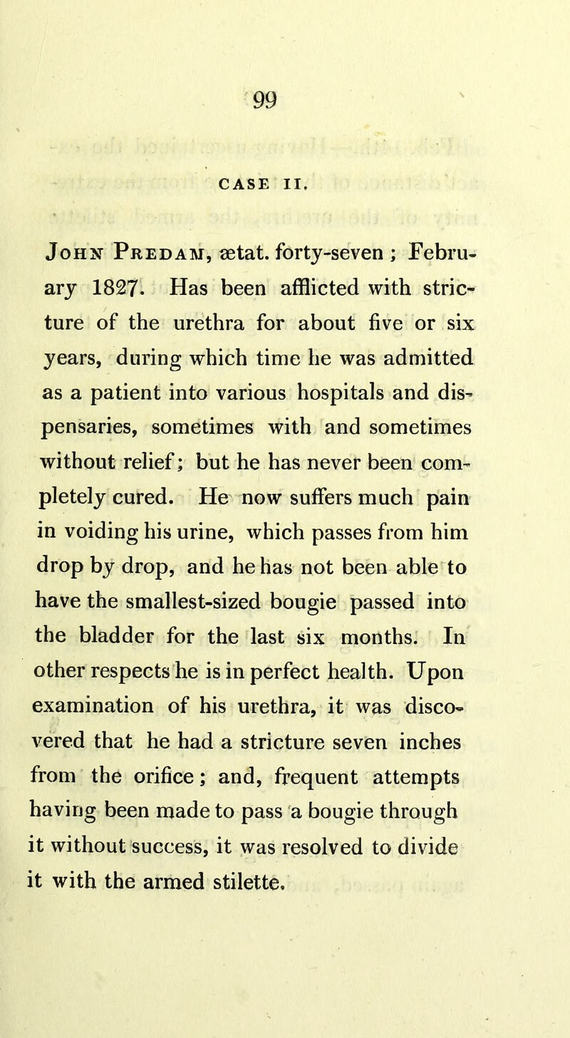 CASE II. John Predam, setat. forty-seven ; Febru- ary 1827. Has been afflicted with stric- ture of the urethra for about five or six years, during which time he was admitted as a patient into various hospitals and dis- pensaries, sometimes with and sometimes without relief; but he has never been com- pletely cured. He now suffers much pain in voiding his urine, which passes from him drop by drop, and he has not been able to have the smallest-sized bougie passed into the bladder for the last six months. In other respects he is in perfect health. Upon examination of his urethra, it was disco- vered that he had a stricture seven inches from the orifice; and, frequent attempts having been made to pass a bougie through it without success, it was resolved to divide it with the armed stilette.