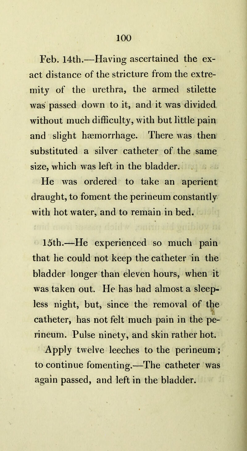 Feb. 14th.—Having ascertained the ex- act distance of the stricture from the extre- mity of the urethra, the armed stilette was passed down to it, and it was divided without much difficulty, with but little pain and slight haemorrhage. There was then substituted a silver catheter of the same size, which was left in the bladder. He was ordered to take an aperient draught, to foment the perineum constantly with hot water, and to remain in bed. 15th.—He experienced so much pain that he could not keep the catheter in the bladder longer than eleven hours, when it was taken out. He has had almost a sleep- less night, but, since the removal of the catheter, has not felt much pain in the pe- rineum. Pulse ninety, and skin rather hot. Apply twelve leeches to the perineum; to continue fomenting.-—The catheter was again passed, and left in the bladder.