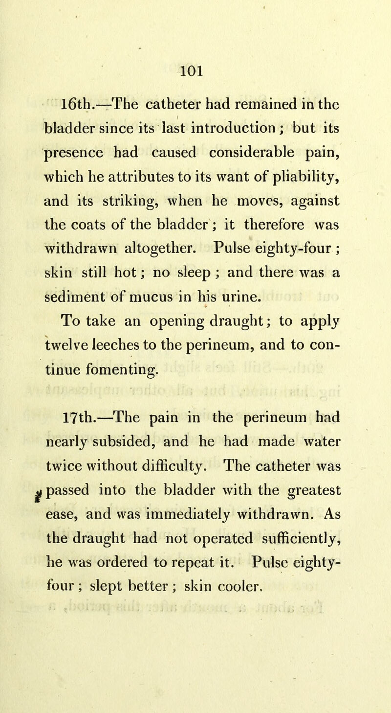 16th.—The catheter had remained in the * i bladder since its last introduction ; but its presence had caused considerable pain, which he attributes to its want of pliability, and its striking, when he moves, against the coats of the bladder ; it therefore was withdrawn altogether. Pulse eighty-four ; skin still hot; no sleep; and there was a sediment of mucus in his urine. To take an opening draught; to apply twelve leeches to the perineum, and to con- tinue fomenting. 17th.—The pain in the perineum had nearly subsided, and he had made water twice without difficulty. The catheter was gf passed into the bladder with the greatest ease, and was immediately withdrawn. As the draught had not operated sufficiently, he was ordered to repeat it. Pulse eighty- four ; slept better; skin cooler.