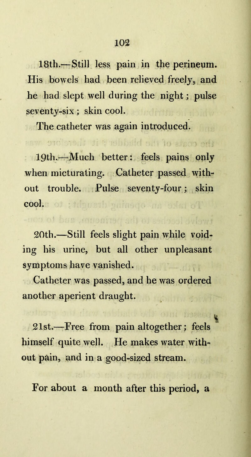 18th.—Still less pain in the perineum. His bowels had been relieved freely, and he had slept well during the night; pulse seventy-six; skin cool. The catheter was again introduced. 19th.—Much better: feels pains only when micturating. Catheter passed with- out trouble. Pulse seventy-four; skin cool. 20th.—Still feels slight pain while void- ing bis urine, but all other unpleasant symptoms have vanished. Catheter was passed, and he was ordered another aperient draught. 21st.—Free from pain altogether; feels himself quite well. He makes water with- out pain, and in a good-sized stream. For about a month after this period, a