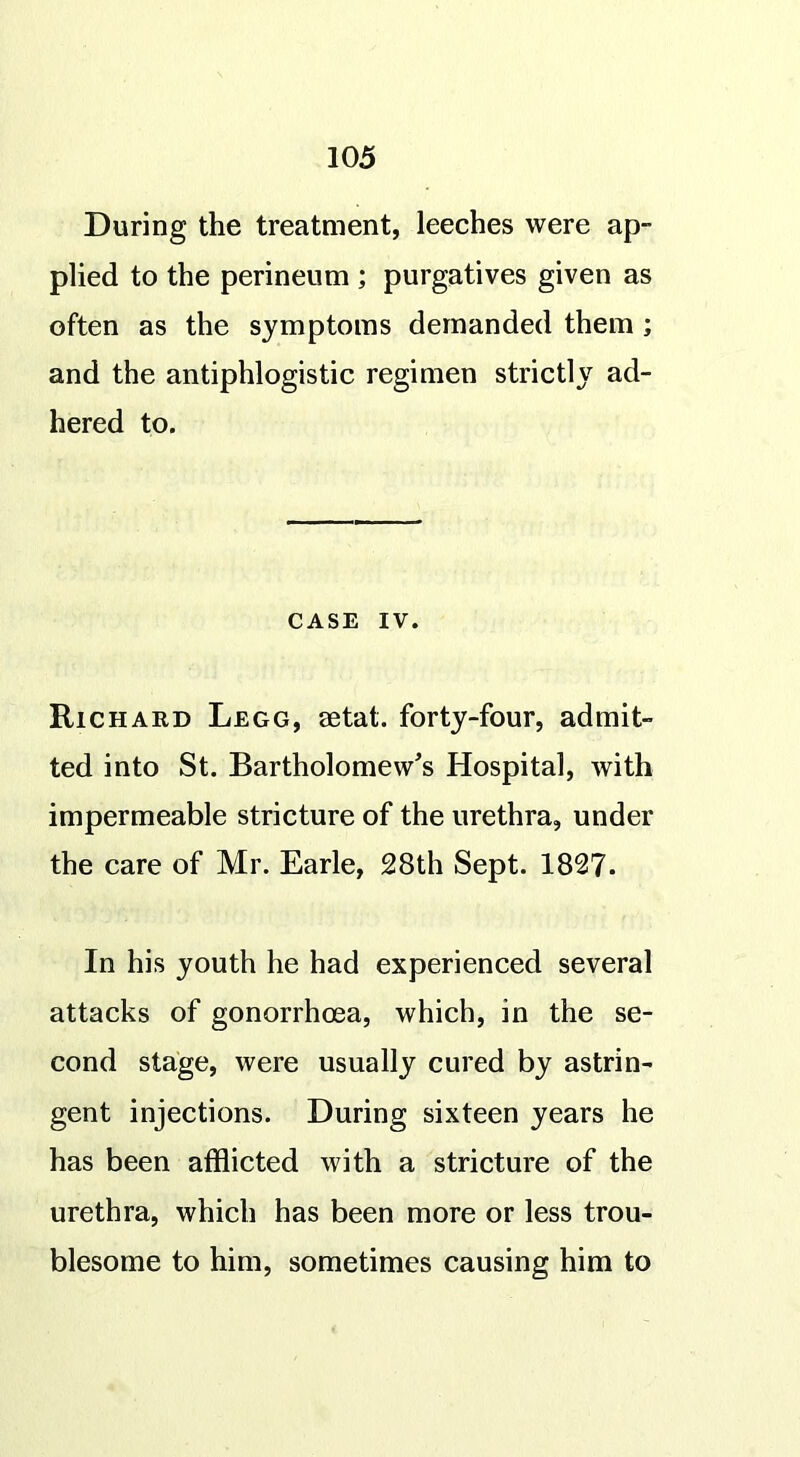 During the treatment, leeches were ap- plied to the perineum ; purgatives given as often as the symptoms demanded them ; and the antiphlogistic regimen strictly ad- hered to. CASE IV. Richard Legg, eetat. forty-four, admit- ted into St. Bartholomew's Hospital, with impermeable stricture of the urethra, under the care of Mr. Earle, 28th Sept. 1827. In his youth he had experienced several attacks of gonorrhoea, which, in the se- cond stage, were usually cured by astrin- gent injections. During sixteen years he has been afflicted with a stricture of the urethra, which has been more or less trou- blesome to him, sometimes causing him to