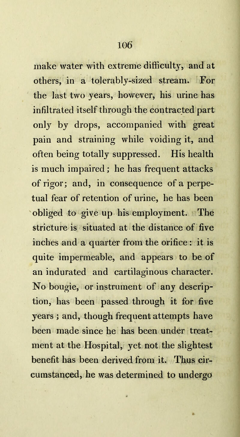 make water with extreme difficulty, and at others, in a tolerably-sized stream. For the last two years, however, his urine has infiltrated itself through the contracted part only by drops, accompanied with great pain and straining while voiding it, and often being totally suppressed. His health is much impaired; he has frequent attacks of rigor; and, in consequence of a perpe- tual fear of retention of urine, he has been obliged to give up his employment. The stricture is situated at the distance of five inches and a quarter from the orifice: it is quite impermeable, and appears to be of an indurated and cartilaginous character. No bougie, or instrument of any descrip- tion, has been passed through it for five years ; and, though frequent attempts have been made since he has been under treat- ment at the Hospital, yet not the slightest benefit has been derived from it. Thus cir- cumstanced, he was determined to undergo