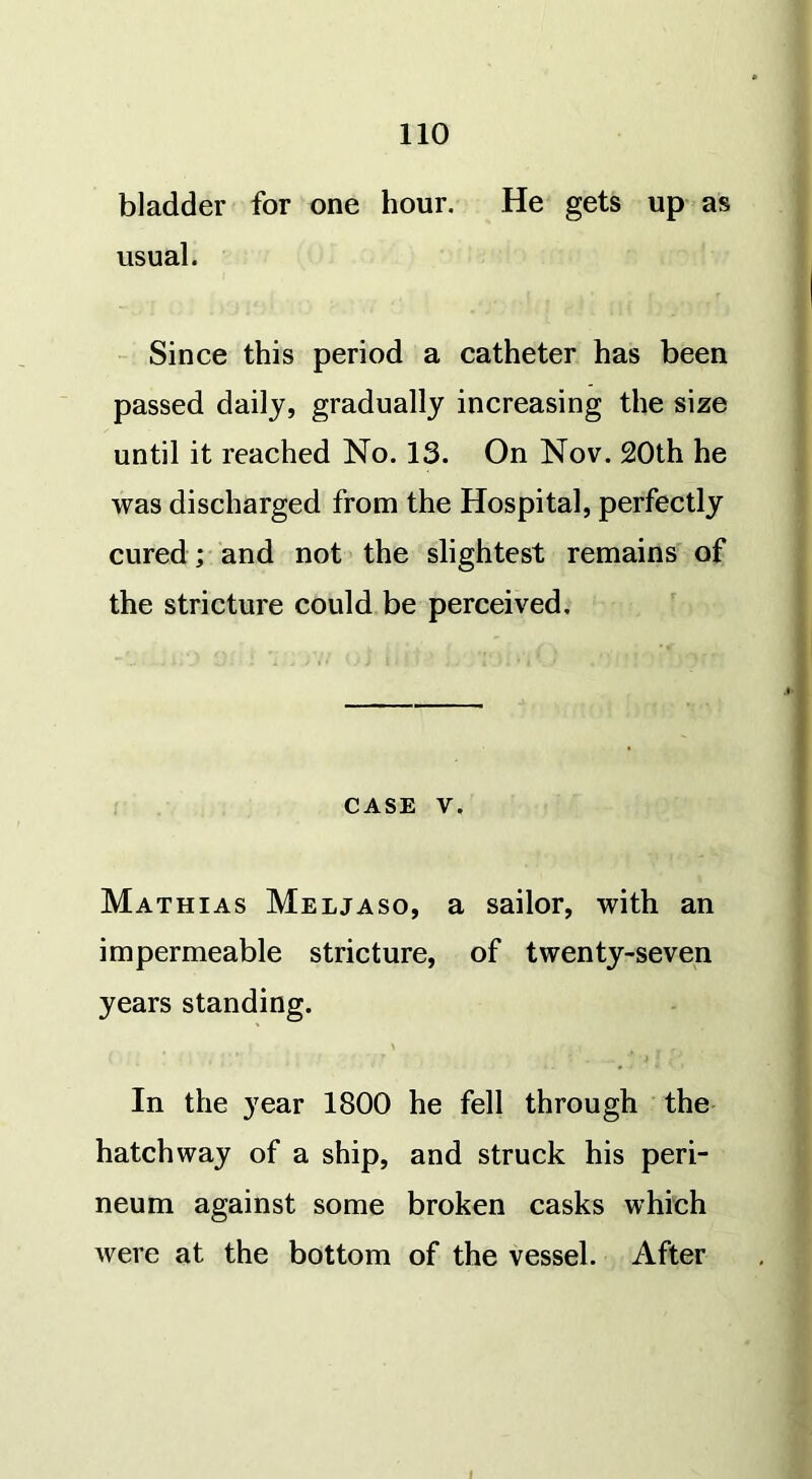 bladder for one hour. He gets up as usual. Since this period a catheter has been passed daily, gradually increasing the size until it reached No. 13. On Nov. 20th he was discharged from the Hospital, perfectly cured; and not the slightest remains of the stricture could be perceived. case v. Mathias Meljaso, a sailor, with an impermeable stricture, of twenty-seven years standing. In the year 1800 he fell through the hatchway of a ship, and struck his peri- neum against some broken casks which were at the bottom of the vessel. After