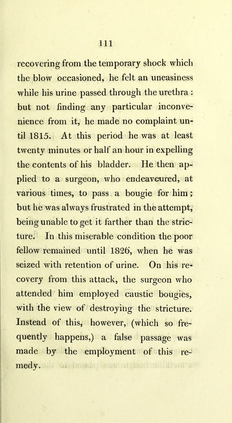 recovering from the temporary shock which the blow occasioned, he felt an uneasiness while his urine passed through the urethra : but not finding any particular inconve- nience from it, he made no complaint un- til 1815. At this period he was at least twenty minutes or half an hour in expelling the contents of his bladder. He then ap- plied to a surgeon, who endeavoured, at various times, to pass a bougie for him; but he was always frustrated in the attempt, being unable to get it farther than the stric- ture. In this miserable condition the poor fellow remained until 1826’, when he was seized with retention of urine. On his re* covery from this attack, the surgeon who attended him employed caustic bougies, with the view of destroying the stricture. Instead of this, however, (which so fre- quently happens,) a false passage was made by the employment of this re- medy.