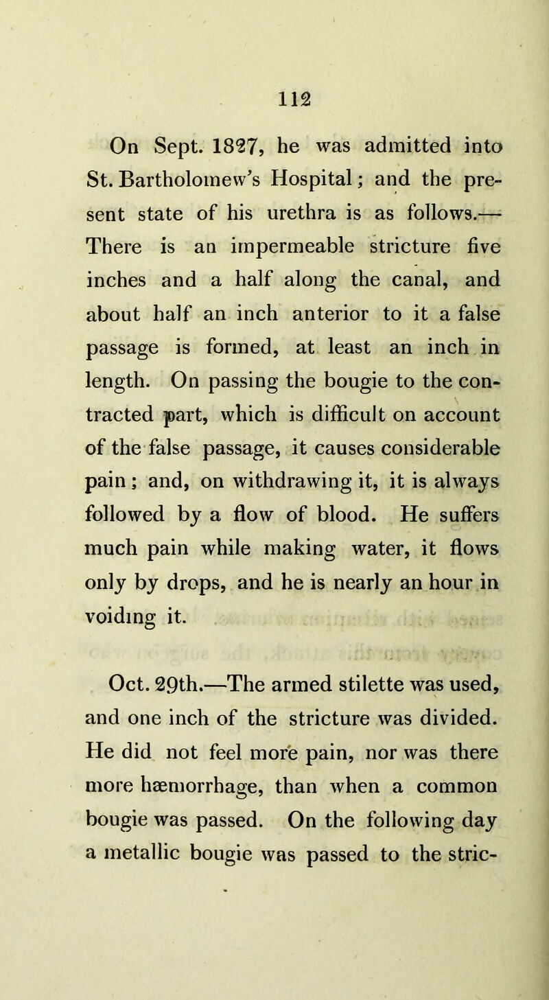 On Sept. 1827, he was admitted into St. Bartholomew’s Hospital; and the pre- sent state of his urethra is as follows.— There is an impermeable stricture five inches and a half along the canal, and about half an inch anterior to it a false passage is formed, at least an inch in length. On passing the bougie to the con- tracted part, which is difficult on account of the false passage, it causes considerable pain; and, on withdrawing it, it is always followed by a flow of blood. He suffers much pain while making water, it flows only by drops, and he is nearly an hour in voiding it. Oct. 29th.—The armed stilette was used, and one inch of the stricture was divided. He did not feel more pain, nor was there more haemorrhage, than when a common bougie was passed. On the following day a metallic bougie was passed to the stric-