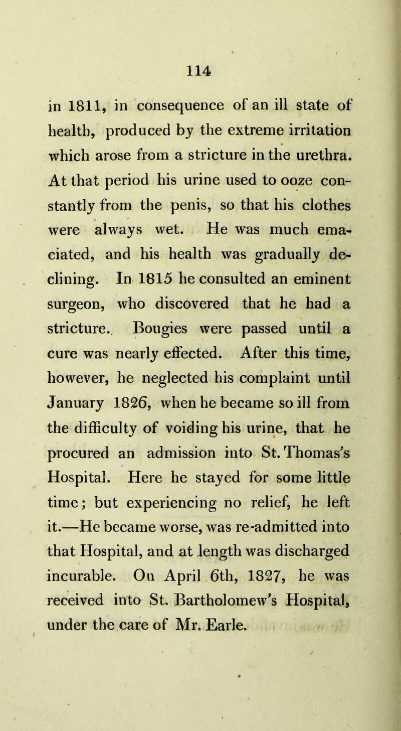 in 1811, in consequence of an ill state of health, produced by the extreme irritation which arose from a stricture in the urethra. At that period his urine used to ooze con- stantly from the penis, so that his clothes were always wet. He was much ema- ciated, and his health was gradually de- clining. In 1815 he consulted an eminent surgeon, who discovered that he had a stricture.. Bougies were passed until a cure was nearly effected. After this time, however, he neglected his complaint until January 1826, when he became so ill from the difficulty of voiding his urine, that he procured an admission into St. Thomas's Hospital. Here he stayed for some little time; but experiencing no relief, he left it.—He became worse, was re-admitted into that Hospital, and at length was discharged incurable. On April 6th, 1827, he was received into St. Bartholomew's Hospital, under the care of Mr. Earle.