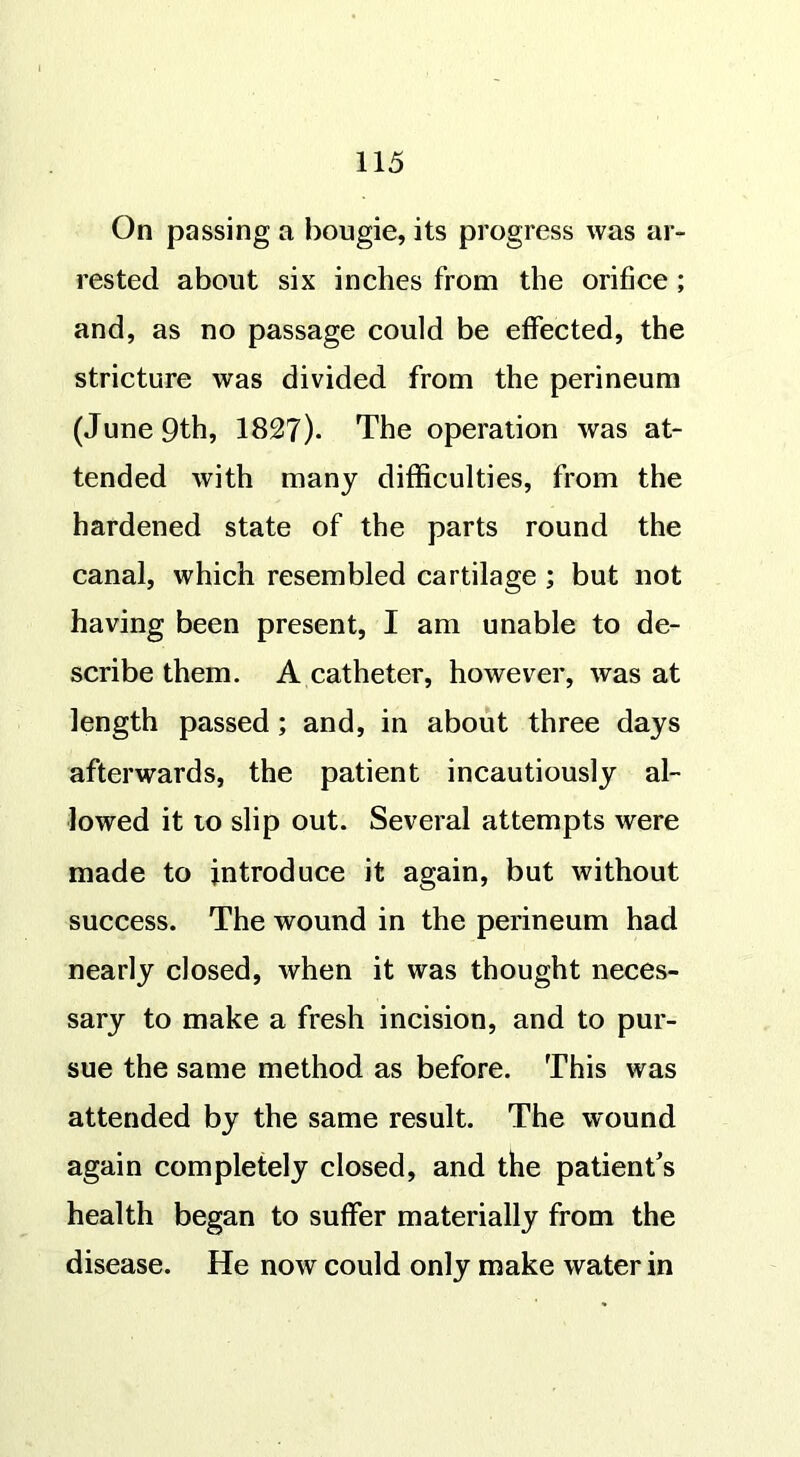 On passing a bougie, its progress was ar- rested about six inches from the orifice ; and, as no passage could be effected, the stricture was divided from the perineum (June 9th, 1827). The operation was at- tended with many difficulties, from the hardened state of the parts round the canal, which resembled cartilage ; but not having been present, I am unable to de- scribe them. A catheter, however, was at length passed; and, in about three days afterwards, the patient incautiously al- lowed it to slip out. Several attempts were made to introduce it again, but without success. The wound in the perineum had nearly closed, when it was thought neces- sary to make a fresh incision, and to pur- sue the same method as before. This was attended by the same result. The wound again completely closed, and the patient’s health began to suffer materially from the disease. He now could only make water in