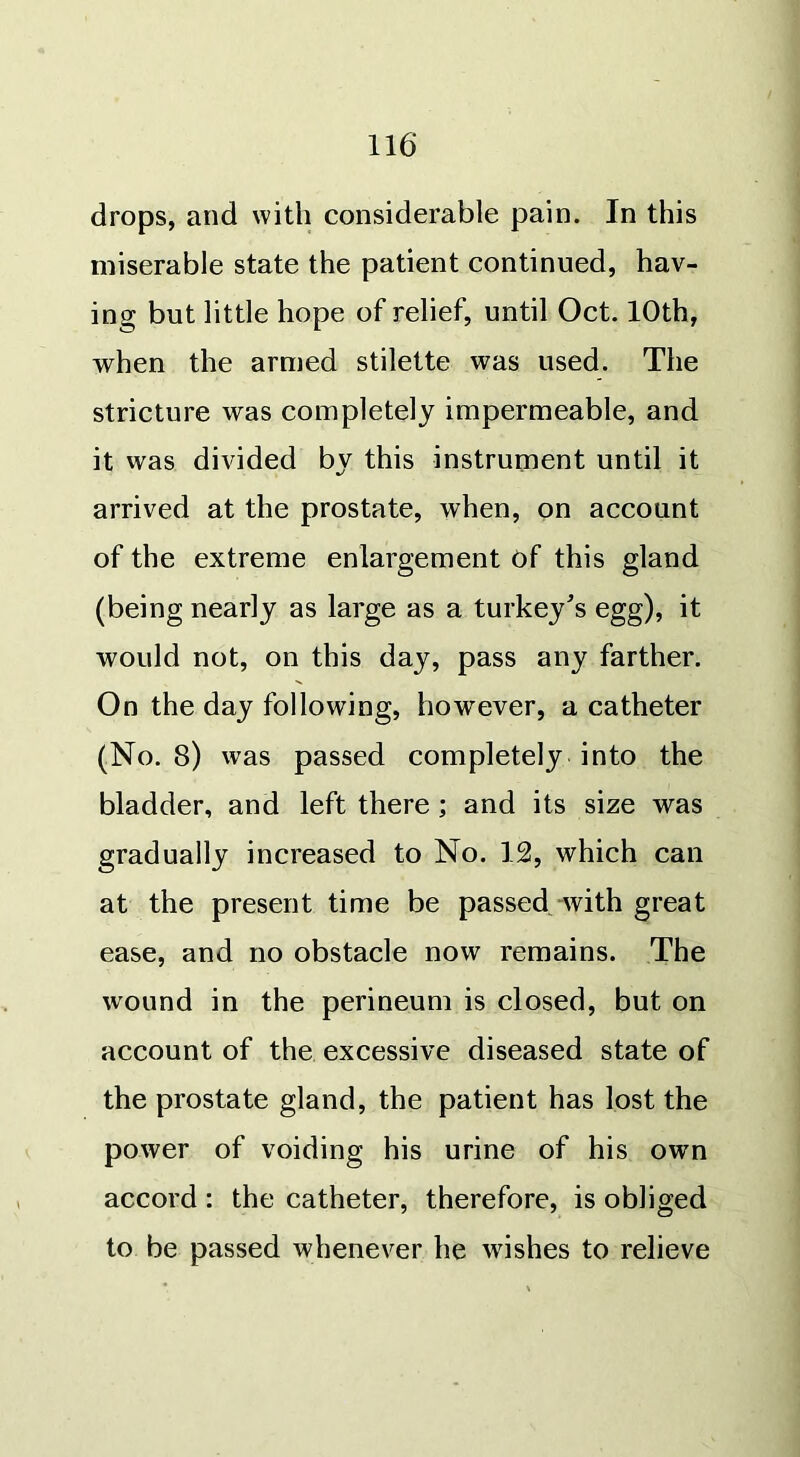 drops, and with considerable pain. In this miserable state the patient continued, hav- ing but little hope of relief, until Oct. 10th, when the armed stilette was used. The stricture was completely impermeable, and it was divided by this instrument until it arrived at the prostate, when, on account of the extreme enlargement of this gland (being nearly as large as a turkey's egg), it would not, on this day, pass any farther. On the day following, however, a catheter (No. 8) was passed completely into the bladder, and left there ; and its size was gradually increased to No. 12, which can at the present time be passed with great ease, and no obstacle now remains. The wound in the perineum is closed, but on account of the excessive diseased state of the prostate gland, the patient has lost the power of voiding his urine of his own accord : the catheter, therefore, is obliged to be passed whenever he wishes to relieve