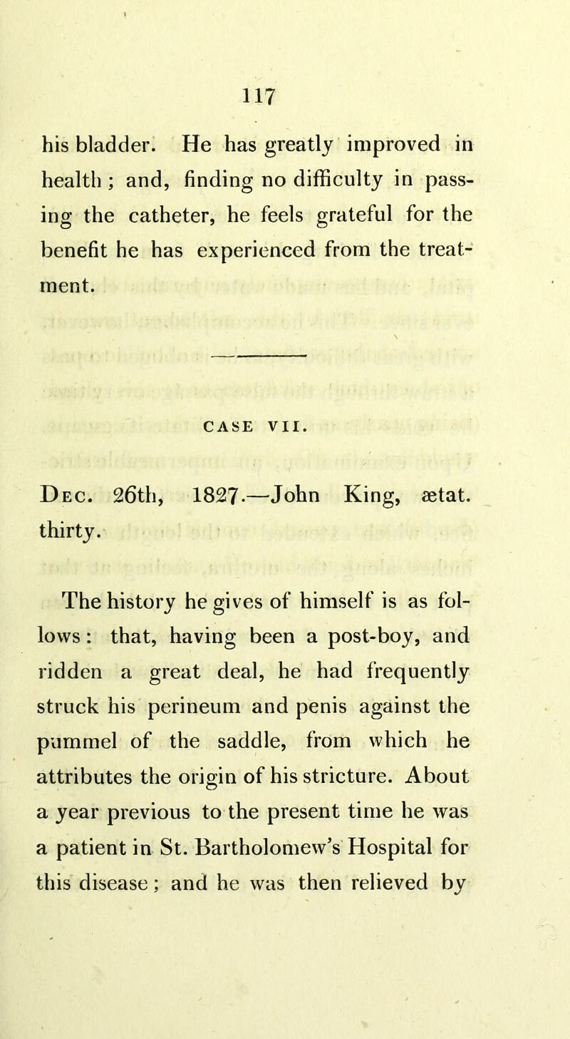 his bladder. He has greatly improved in health ; and, finding no difficulty in pass- ing the catheter, he feels grateful for the benefit he has experienced from the treat- ment. CASE VII. Dec. 26th, 1827-—John King, aetat. thirty. The history he gives of himself is as fol- lows : that, having been a post-boy, and ridden a great deal, he had frequently struck his perineum and penis against the pummel of the saddle, from which he attributes the origin of his stricture. About a year previous to the present time he was a patient in St. Bartholomew’s Hospital for this disease; and he was then relieved by