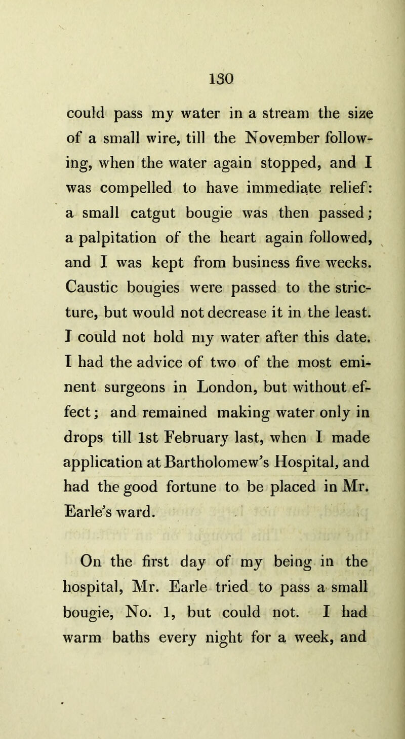 could pass my water in a stream the size of a small wire, till the November follow- ing, when the water again stopped, and I was compelled to have immediate relief: a small catgut bougie was then passed; a palpitation of the heart again followed, and I was kept from business five weeks. Caustic bougies were passed to the stric- ture, but would not decrease it in the least. I could not hold my water after this date. T had the advice of two of the most emi- nent surgeons in London, but without ef- fect; and remained making water only in drops till 1st February last, when I made application at Bartholomew's Hospital, and had the good fortune to be placed in Mr. Earle's ward. On the first day of my being in the hospital, Mr. Earle tried to pass a small bougie, No. 1, but could not. I had warm baths every night for a week, and