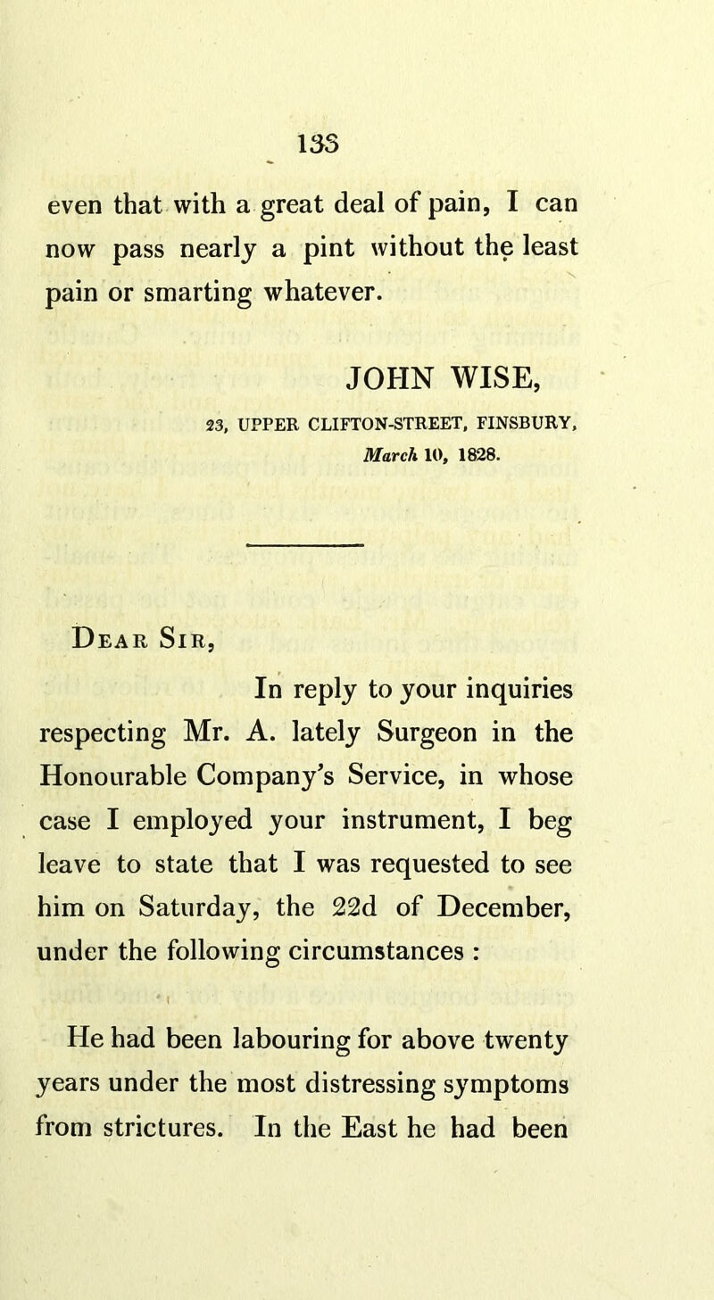 135 even that with a great deal of pain, I can now pass nearly a pint without the least pain or smarting whatever. JOHN WISE, 23, UPPER CLIFTON-STREET, FINSBURY, March 10, 1828. Dea R Sir, In reply to your inquiries respecting Mr. A. lately Surgeon in the Honourable Company’s Service, in whose case I employed your instrument, I beg leave to state that I was requested to see him on Saturday, the 22d of December, under the following circumstances : He had been labouring for above twenty years under the most distressing symptoms from strictures. In the East he had been