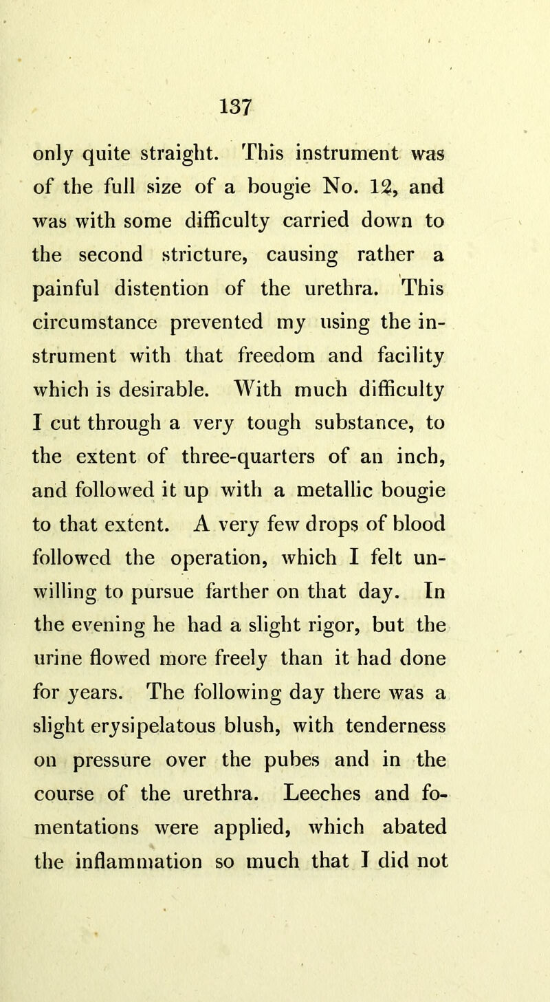 only quite straight. This instrument was of the full size of a bougie No. 12, and was with some difficulty carried down to the second stricture, causing rather a painful distention of the urethra. This circumstance prevented my using the in- strument with that freedom and facility which is desirable. With much difficulty I cut through a very tough substance, to the extent of three-quarters of an inch, and followed it up with a metallic bougie to that extent. A very few drops of blood followed the operation, which I felt un- willing to pursue farther on that day. In the evening he had a slight rigor, but the urine flowed more freely than it had done for years. The following day there was a slight erysipelatous blush, with tenderness on pressure over the pubes and in the course of the urethra. Leeches and fo- mentations were applied, which abated the inflammation so much that 1 did not