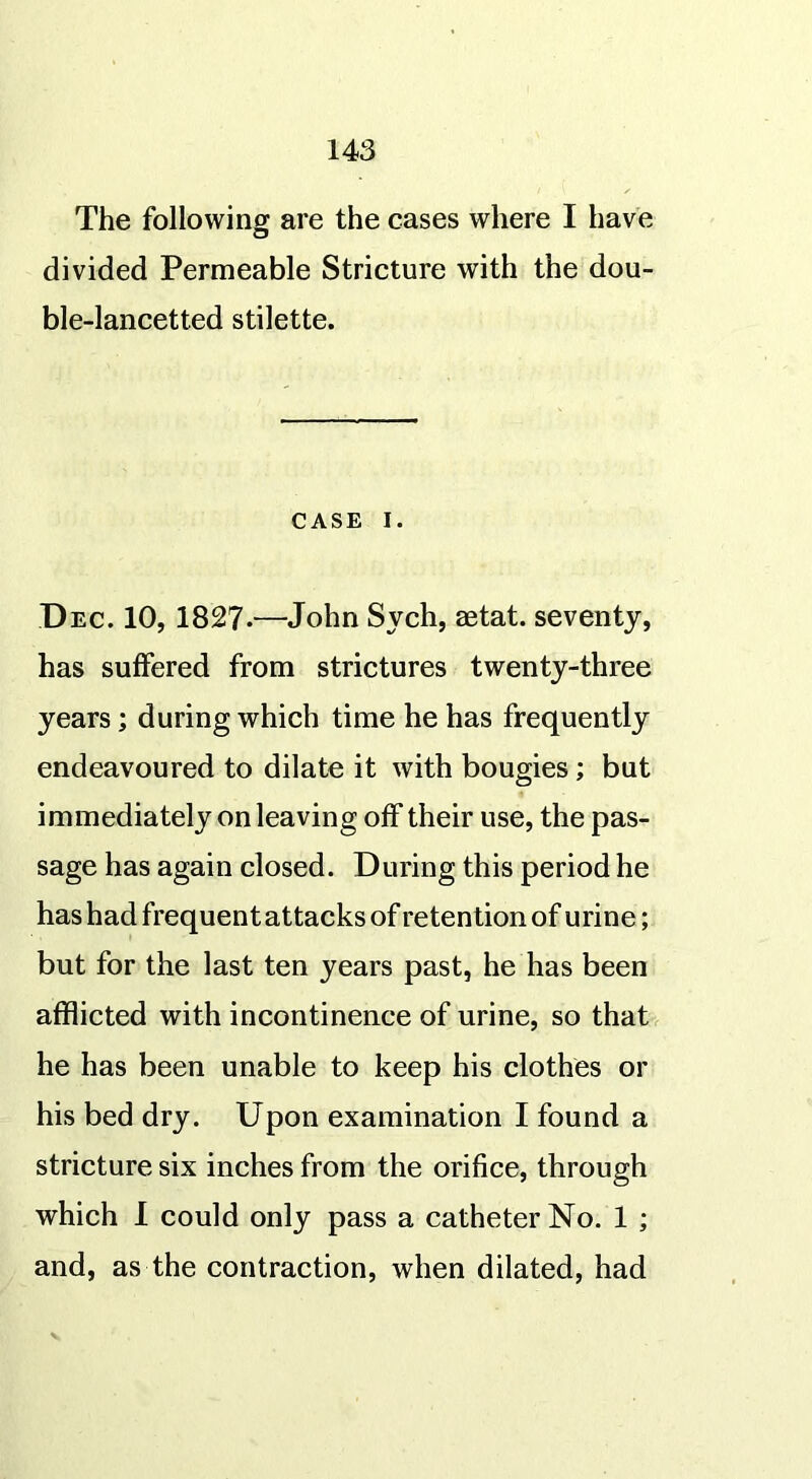 The following are the cases where I have divided Permeable Stricture with the dou- ble-lancetted stilette. CASE i. Dec. 10, 1827-—John Sych, setat. seventy, has suffered from strictures twenty-three years; during which time he has frequently endeavoured to dilate it with bougies; but immediately on leaving off their use, the pas- sage has again closed. During this period he has had frequent attacks of retention of urine; but for the last ten years past, he has been afflicted with incontinence of urine, so that he has been unable to keep his clothes or his bed dry. Upon examination I found a stricture six inches from the orifice, through which I could only pass a catheter No. 1 ; and, as the contraction, when dilated, had