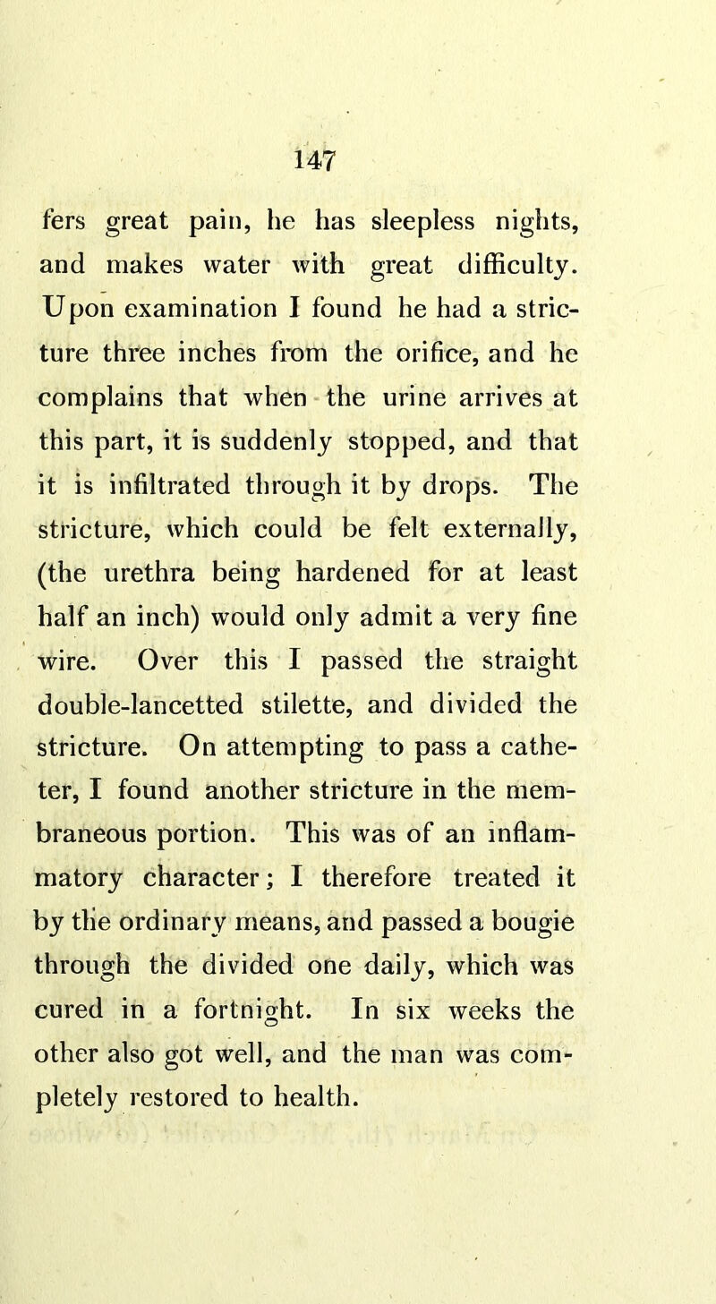 fers great pain, he has sleepless nights, and makes water with great difficulty. Upon examination I found he had a stric- ture three inches from the orifice, and he complains that when the urine arrives at this part, it is suddenly stopped, and that it is infiltrated through it by drops. The stricture, which could be felt externally, (the urethra being hardened for at least half an inch) would only admit a very fine wire. Over this I passed the straight double-lancetted stilette, and divided the stricture. On attempting to pass a cathe- ter, I found another stricture in the mem- braneous portion. This was of an inflam- matory character; I therefore treated it by tlie ordinary means, and passed a bougie through the divided one daily, which was cured in a fortnight. In six weeks the other also got well, and the man was com- pletely restored to health.