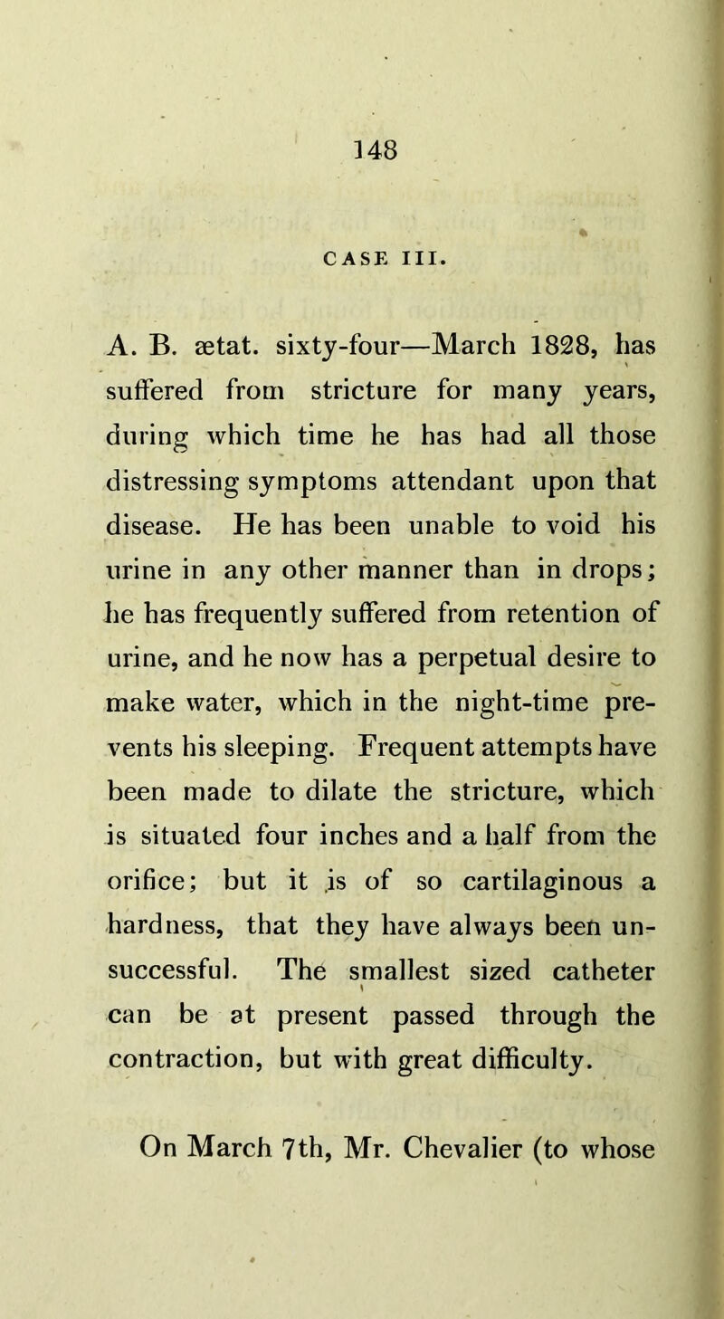 CASE III. A. B. setat. sixty-four—March 1828, has suffered from stricture for many years, during which time he has had all those distressing symptoms attendant upon that disease. He has been unable to void his urine in any other manner than in drops; he has frequently suffered from retention of urine, and he now has a perpetual desire to make water, which in the night-time pre- vents his sleeping. Frequent attempts have been made to dilate the stricture, which is situated four inches and a half from the orifice; but it is of so cartilaginous a hardness, that they have always been un- successful. The smallest sized catheter can be at present passed through the contraction, but with great difficulty. On March 7th, Mr. Chevalier (to whose