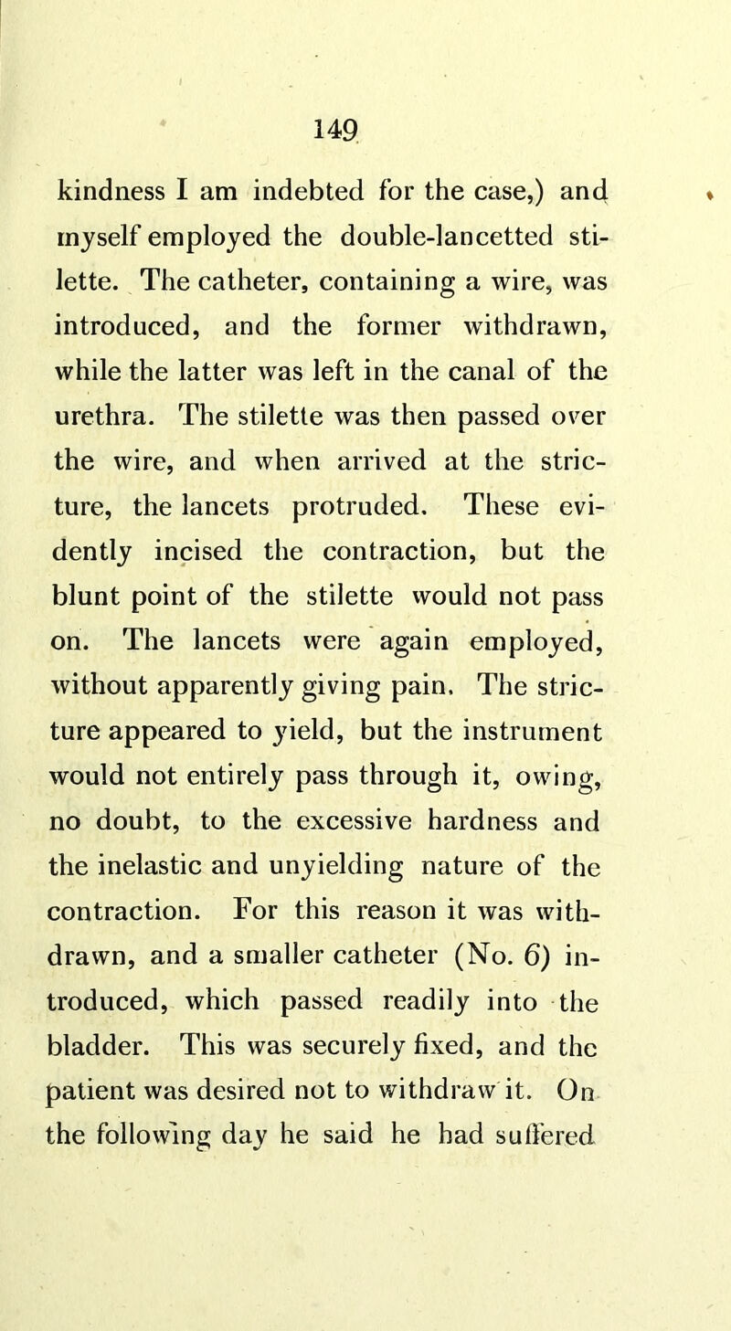 kindness I am indebted for the case,) and myself employed the double-lancetted sti- lette. The catheter, containing a wire, was introduced, and the former withdrawn, while the latter was left in the canal of the urethra. The stilette was then passed over the wire, and when arrived at the stric- ture, the lancets protruded. These evi- dently incised the contraction, but the blunt point of the stilette would not pass on. The lancets were again employed, without apparently giving pain. The stric- ture appeared to 3rield, but the instrument would not entirely pass through it, owing, no doubt, to the excessive hardness and the inelastic and unyielding nature of the contraction. For this reason it was with- drawn, and a smaller catheter (No. 6) in- troduced, which passed readily into the bladder. This was securely fixed, and the patient was desired not to withdraw it. On the following day he said he had su fie red
