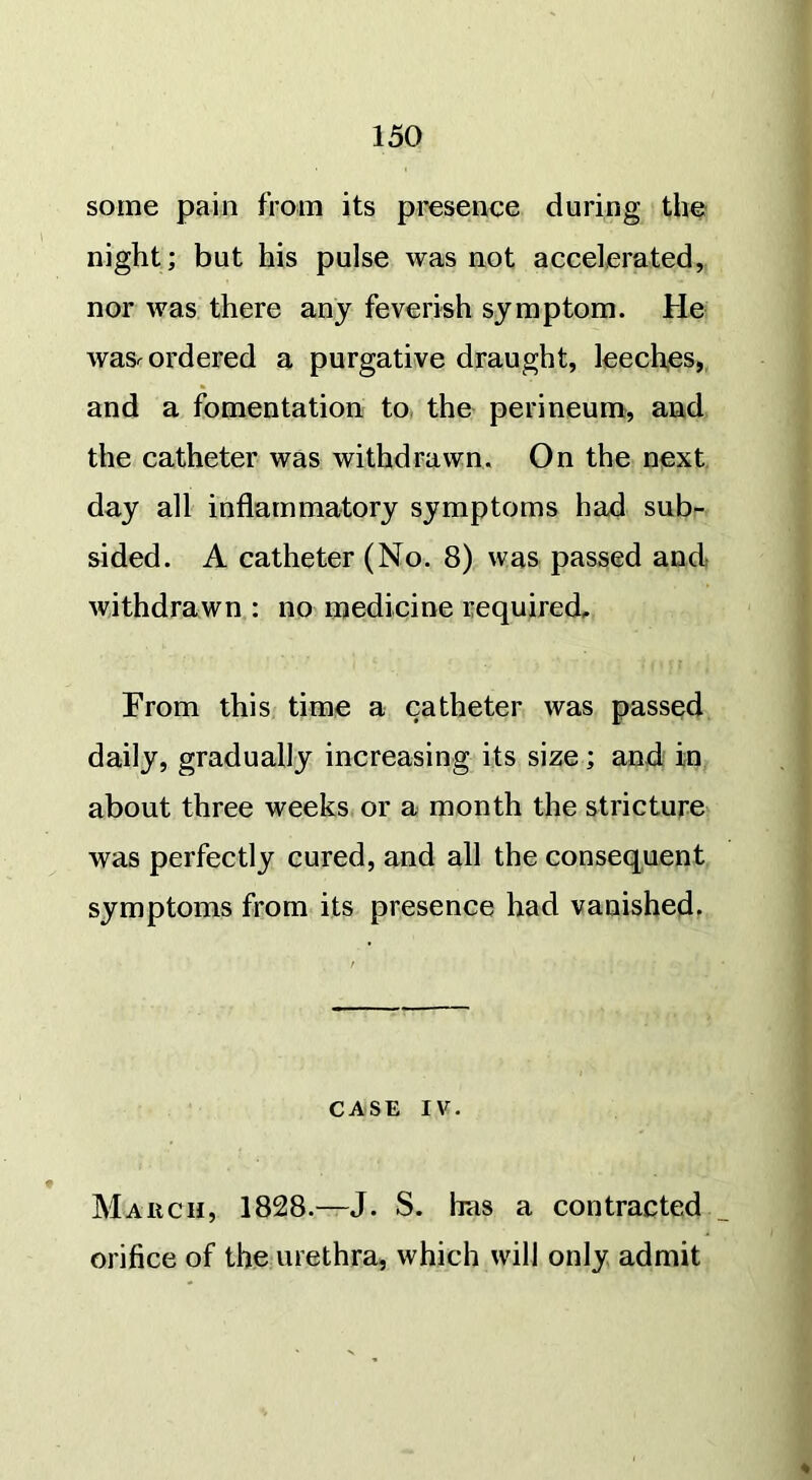 some pain from its presence during the night; but his pulse was not accelerated, nor was there any feverish symptom. He wasr ordered a purgative draught, leeches, and a fomentation to the perineum, and the catheter was withdrawn. On the next day all inflammatory symptoms had sub- sided. A catheter (No. 8) was passed and withdrawn : no medicine required. From this time a catheter was passed daily, gradually increasing its size; and in about three weeks or a month the stricture was perfectly cured, and all the consequent symptoms from its presence had vanished. CASE IV. March, 1828.—J. S. has a contracted orifice of the urethra, which will only admit