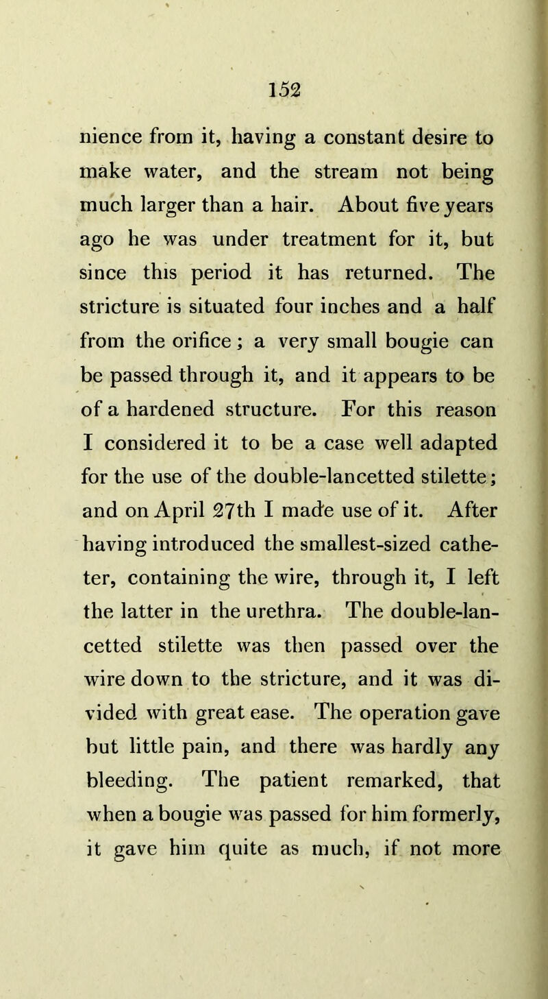nience from it, having a constant desire to make water, and the stream not being much larger than a hair. About five years ago he was under treatment for it, but since this period it has returned. The stricture is situated four inches and a half from the orifice; a very small bougie can be passed through it, and it appears to be of a hardened structure. For this reason I considered it to be a case well adapted for the use of the double-lancetted stilette; and on April 27th I made use of it. After having introduced the smallest-sized cathe- ter, containing the wire, through it, I left the latter in the urethra. The double-lan- cetted stilette was then passed over the wire down to the stricture, and it was di- vided with great ease. The operation gave but little pain, and there was hardly any bleeding. The patient remarked, that when a bougie was passed for him formerly, it gave him quite as much, if not more