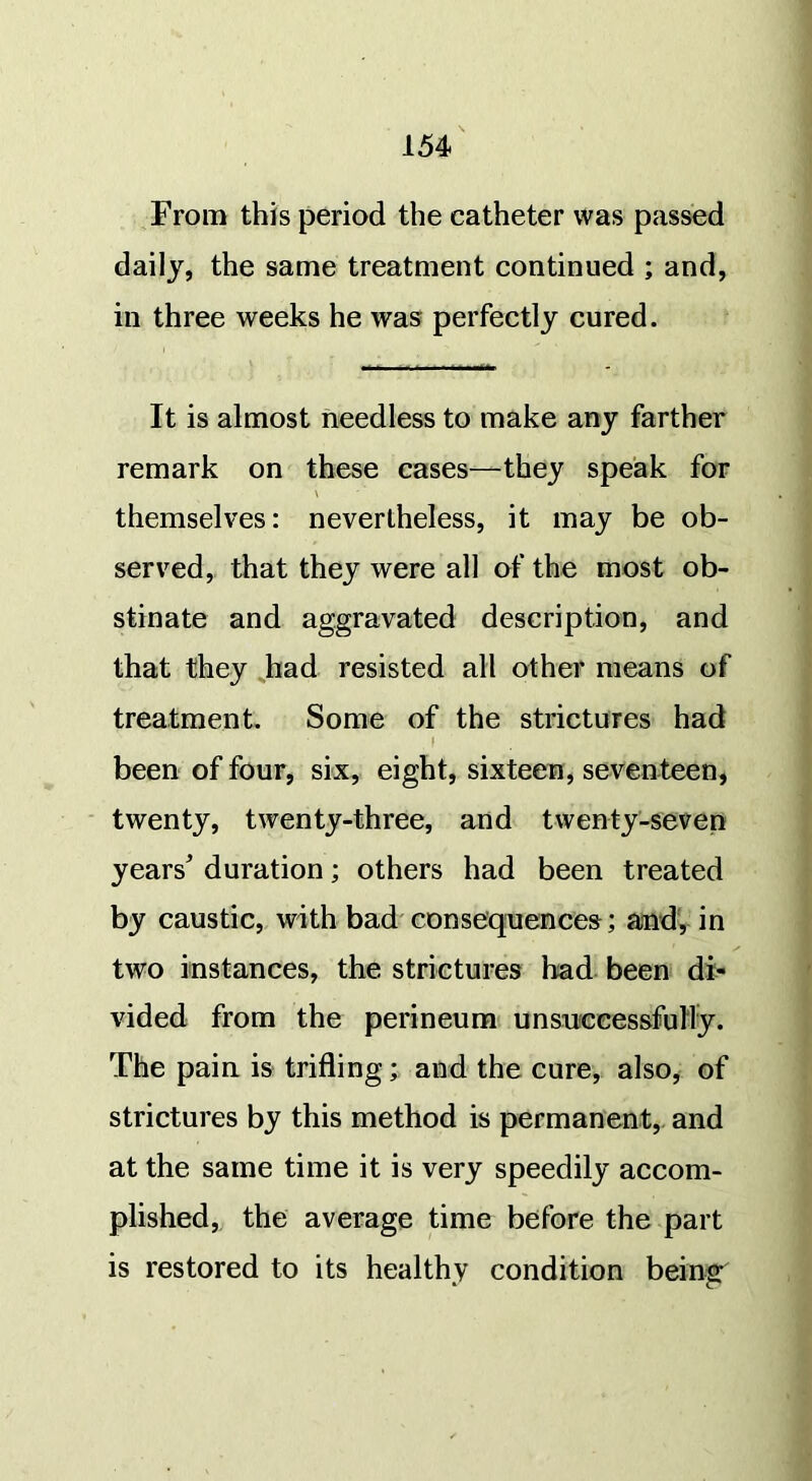 From this period the catheter was passed daily, the same treatment continued ; and, in three weeks he was perfectly cured. It is almost needless to make any farther remark on these cases—they speak for \ themselves: nevertheless, it may be ob- served, that they were all of the most ob- stinate and aggravated description, and that they had resisted all other means of treatment. Some of the strictures had I been of four, six, eight, sixteen, seventeen, twenty, twenty-three, and twenty-seven years' duration; others had been treated by caustic, with bad consequences; and, in two instances, the strictures had been di- vided from the perineum unsuccessfully. The pain is trifling; and the cure, also, of strictures by this method is permanent, and at the same time it is very speedily accom- plished, the average time before the part is restored to its healthy condition being