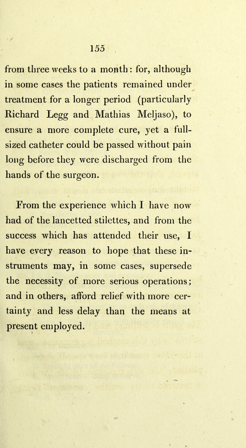 from three weeks to a month: for, although in some cases the patients remained under treatment for a longer period (particularly Richard Legg and Mathias Meljaso), to ensure a more complete cure, yet a full- sized catheter could be passed without pain long before they were discharged from the hands of the surgeon. From the experience which I have now had of the lancetted stilettes, and from the success which has attended their use, I have every reason to hope that these in- struments may, in some cases, supersede the necessity of more serious operations; and in others, afford relief with more cer- tainty and less delay than the means at present employed.