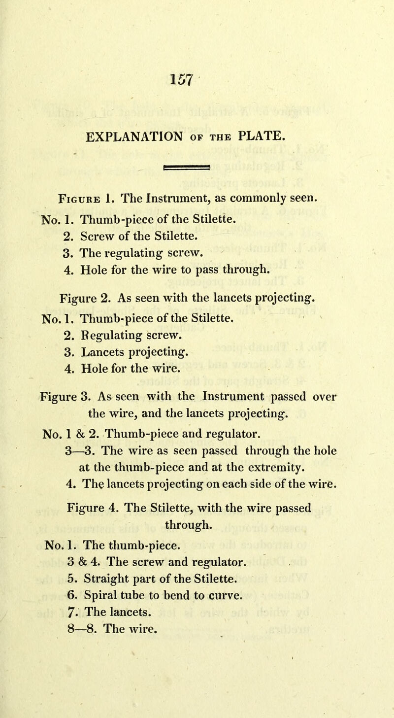 EXPLANATION of the PLATE. Figure 1. The Instrument, as commonly seen. No. 1. Thumb-piece of the Stilette. 2. Screw of the Stilette. 3. The regulating screw. 4. Hole for the wire to pass through. Figure 2. As seen with the lancets projecting. No. 1. Thumb-piece of the Stilette. 2. Regulating screw. 3. Lancets projecting. 4. Hole for the wire. Figure 3. As seen with the Instrument passed over the wire, and the lancets projecting. No. 1 & 2. Thumb-piece and regulator. 3—3. The wire as seen passed through the hole at the thumb-piece and at the extremity. 4. The lancets projecting on each side of the wire. Figure 4. The Stilette, with the wire passed through. No. 1. The thumb-piece. 3 & 4. The screw and regulator. 5. Straight part of the Stilette. 6. Spiral tube to bend to curve. 7. The lancets. 8—8. The wire.