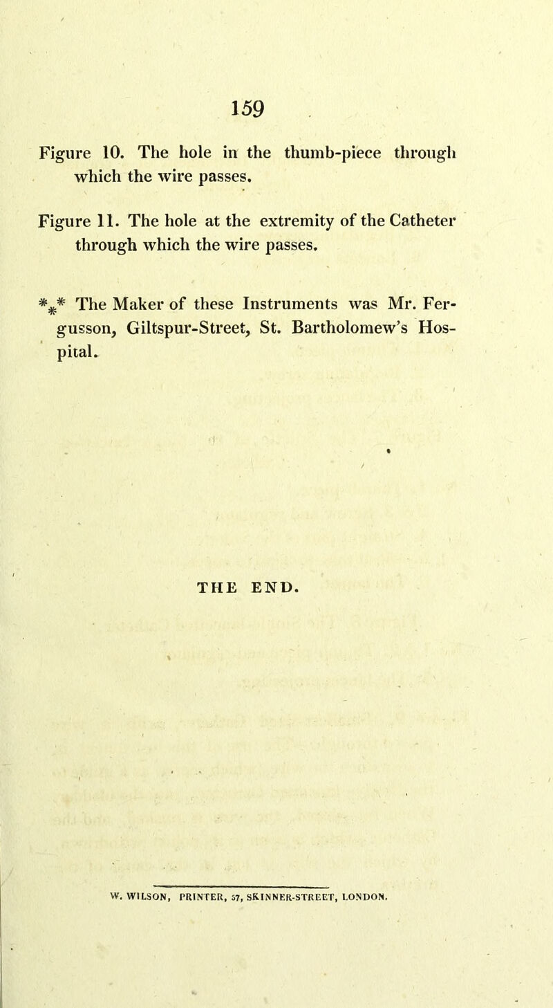 Figure 10. The hole in the thumb-piece through which the wire passes. Figure 11. The hole at the extremity of the Catheter through which the wire passes. The Maker of these Instruments was Mr. Fer- gusson, Giltspur-Street, St. Bartholomew’s Hos- pital. THE END. W. WILSON, PRINTER, 57, SKINNER-STREET, LONDON.