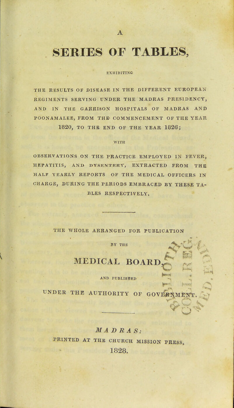 A SERIES OF TABLES, EXHIBITINQ THE RESULTS OF DISEASE IN THE DIFFERENT EUROPEAN REGIMENTS SERVING UNDER THE MADRAS PRESIDENCY, AND IN THE GARRISON HOSPITALS OF MADRAS AND POONAMALEE, FROM THE> COMMENCEMENT OF THE YEAR 1820, TO THE END OF THE YEAR 1826; WITH OBSERVATIONS ON THE PRACTICE EMPLOYED IN FEVER, HEPATITIS, AND DYSENTRRV, EXTRACTED FROM THE HALF YEARLY REPORTS OF THE MEDICAL OFFICERS IN CHARGE, DURING THE PERIODS EMBRACED BY THESE TA- BLES RESPECTIVELY, THE WHOLE ARRANGED FOR PUBLICATION BY THE MEDICAL BOARDi!:^ ^ '^^ AND PUBLISHED --^ W»<', iiis.-<:.xi .H; UNDER THE AUTHORITY OF GOVll«-iaMjEI^r^. MADRAS: PRINTED AT THE CHURCH MISSION PRESS, 1828.