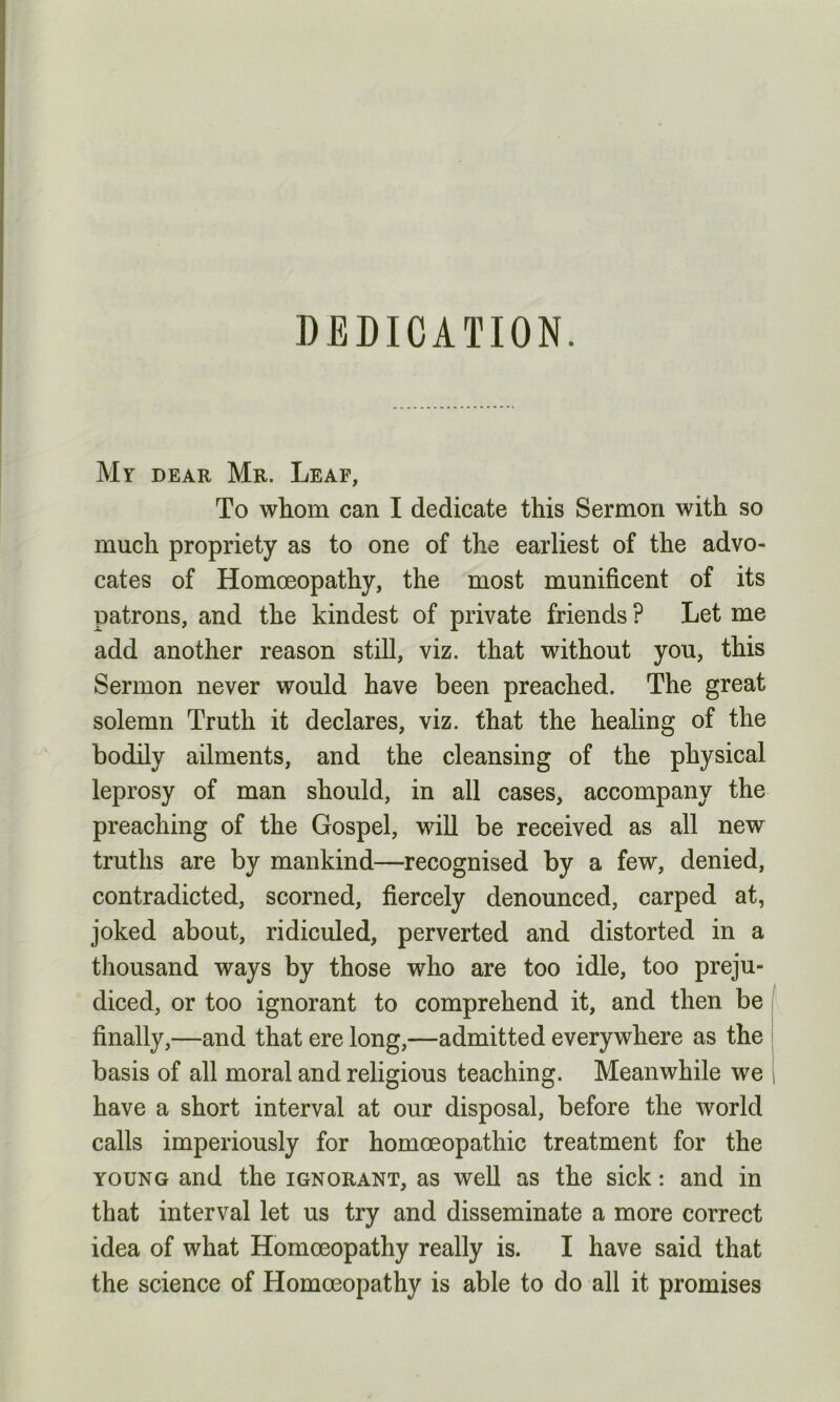 DEDICATION. Mr dear Mr. Leaf, To whom can I dedicate this Sermon with so much propriety as to one of the earliest of the advo- cates of Homoeopathy, the most munificent of its patrons, and the kindest of private friends ? Let me add another reason still, viz. that without you, this Sermon never would have been preached. The great solemn Truth it declares, viz. that the healing of the bodily ailments, and the cleansing of the physical leprosy of man should, in all cases, accompany the preaching of the Gospel, will be received as all new truths are by mankind—recognised by a few, denied, contradicted, scorned, fiercely denounced, carped at, joked about, ridiculed, perverted and distorted in a thousand ways by those who are too idle, too preju- diced, or too ignorant to comprehend it, and then be finally,—and that ere long,—admitted everywhere as the basis of all moral and religious teaching. Meanwhile we have a short interval at our disposal, before the world calls imperiously for homoeopathic treatment for the young and the ignorant, as well as the sick: and in that interval let us try and disseminate a more correct idea of what Homoeopathy really is. I have said that the science of Homoeopathy is able to do all it promises