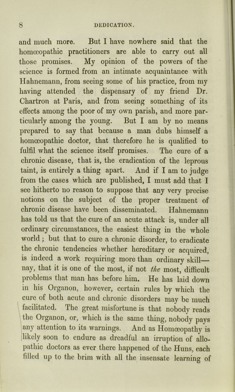 and much more. But I have nowhere said that the homoeopathic practitioners are able to carry out all those promises. My opinion of the powers of the science is formed from an intimate acquaintance with Hahnemann, from seeing some of his practice, from my having attended the dispensary of my friend Dr. Chartron at Paris, and from seeing something of its effects among the poor of my own parish, and more par- ticularly among the young. But I am by no means prepared to say that because a man dubs himself a homoeopathic doctor, that therefore he is qualified to fulfil what the science itself promises. The cure of a chronic disease, that is, the eradication of the leprous taint, is entirely a thing apart. And if I am to judge from the cases which are published, I must add that I see hitherto no reason to suppose that any very precise notions on the subject of the proper treatment of chronic disease have been disseminated. Hahnemann has told us that the cure of an acute attack is, under all ordinary circumstances, the easiest thing in the whole world; but that to cure a chronic disorder, to eradicate the chronic tendencies whether hereditary or acquired, is indeed a work requiring more than ordinary skill— nay, that it is one of the most, if not the most, difficult problems that man has before him. He has laid down in his Organon, however, certain rules by which the cure of both acute and chronic disorders may be much facilitated. The great misfortune is that nobody reads the Organon, or, which is the same thing, nobody pays any attention to its warnings. And as Homoeopathy is likely soon to endure as dreadful an irruption of allo- pathic doctors as ever there happened of the Huns, each filled up to the brim with all the insensate learning of