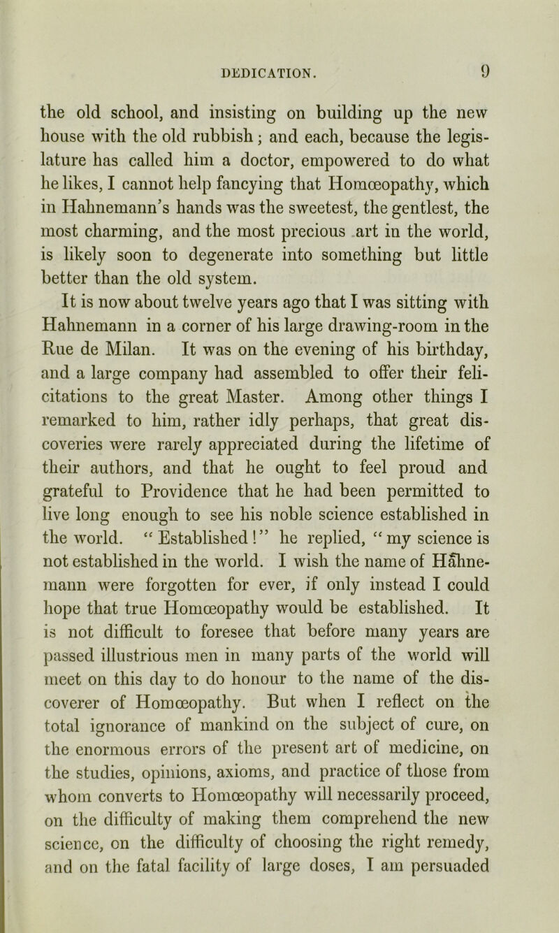 the old school, and insisting on building up the new house with the old rubbish; and each, because the legis- lature has called him a doctor, empowered to do what he likes, I cannot help fancying that Homoeopathy, which in Hahnemann’s hands was the sweetest, the gentlest, the most charming, and the most precious art in the world, is likely soon to degenerate into something but little better than the old system. It is now about twelve years ago that I was sitting with Hahnemann in a corner of his large drawing-room in the Rue de Milan. It was on the evening of his birthday, and a large company had assembled to offer their feli- citations to the great Master. Among other things I remarked to him, rather idly perhaps, that great dis- coveries were rarely appreciated during the lifetime of their authors, and that he ought to feel proud and grateful to Providence that he had been permitted to live long enough to see his noble science established in the world. “ Established !” he replied, “ my science is not established in the world. I wish the name of Hahne- mann were forgotten for ever, if only instead I could hope that true Homoeopathy would be established. It is not difficult to foresee that before many years are passed illustrious men in many parts of the world will meet on this day to do honour to the name of the dis- coverer of Homoeopathy. But when I reflect on the total ignorance of mankind on the subject of cure, on the enormous errors of the present art of medicine, on the studies, opinions, axioms, and practice of those from whom converts to Homoeopathy will necessarily proceed, on the difficulty of making them comprehend the new science, on the difficulty of choosing the right remedy, and on the fatal facility of large doses, I am persuaded