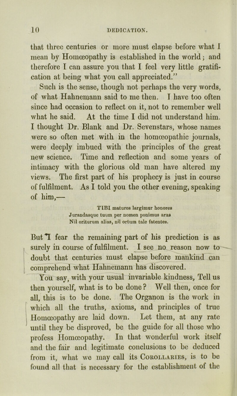 that three centuries or more must elapse before what I mean by Homoeopathy is established in the world; and therefore I can assure you that I feel very little gratifi- cation at being what you call appreciated.5’ Such is the sense, though not perhaps the very words, of what Hahnemann said to me then. I have too often since had occasion to reflect on it, not to remember well what he said. At the time I did not understand him. I thought Dr. Blank and Dr. Sevenstars, whose names were so often met with in the homoeopathic journals, were deeply imbued with the principles of the great new science. Time and reflection and some years of intimacy with the glorious old man have altered my views. The first part of his prophecy is just in course of fulfilment. As I told you the other evening, speaking of him,— TIBI maturos largimur honores Jurandasque tuum per nomen ponimus aras Nil oriturum alias, nil ortum tale fatentes. i But T fear the remaining part of his prediction is as surely in course of fulfilment. I see no reason now to doubt that centuries must elapse before mankind can comprehend what Hahnemann has discovered. You say, with your usual invariable kindness. Tell us then yourself, what is to be done? Well then, once for all, this is to be done. The Organon is the work in which all the truths, axioms, and principles of true Homoeopathy are laid down. Let them, at any rate until they be disproved, be the guide for all those who profess Homoeopathy. In that wonderful work itself and the fair and legitimate conclusions to be deduced from it, what we may call its Corollaries, is to be found all that is necessary for the establishment of the